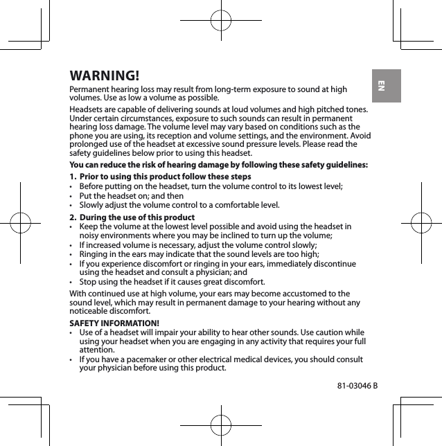 EN81-03046 BWARNING!Permanent hearing loss may result from long-term exposure to sound at high volumes. Use as low a volume as possible.Headsets are capable of delivering sounds at loud volumes and high pitched tones. Under certain circumstances, exposure to such sounds can result in permanent hearing loss damage. The volume level may vary based on conditions such as the phone you are using, its reception and volume settings, and the environment. Avoid prolonged use of the headset at excessive sound pressure levels. Please read the safety guidelines below prior to using this headset.You can reduce the risk of hearing damage by following these safety guidelines:1.  Prior to using this product follow these steps• Beforeputtingontheheadset,turnthevolumecontroltoitslowestlevel;• Puttheheadseton;andthen• Slowlyadjustthevolumecontroltoacomfortablelevel.2.  During the use of this product• Keepthevolumeatthelowestlevelpossibleandavoidusingtheheadsetinnoisyenvironmentswhereyoumaybeinclinedtoturnupthevolume;• Ifincreasedvolumeisnecessary,adjustthevolumecontrolslowly;• Ringingintheearsmayindicatethatthesoundlevelsaretoohigh;• Ifyouexperiencediscomfortorringinginyourears,immediatelydiscontinueusingtheheadsetandconsultaphysician;and• Stopusingtheheadsetifitcausesgreatdiscomfort.With continued use at high volume, your ears may become accustomed to the sound level, which may result in permanent damage to your hearing without any noticeable discomfort.SAFETY INFORMATION!• Useofaheadsetwillimpairyourabilitytohearothersounds.Usecautionwhileusing your headset when you are engaging in any activity that requires your full attention.• Ifyouhaveapacemakerorotherelectricalmedicaldevices,youshouldconsultyour physician before using this product.