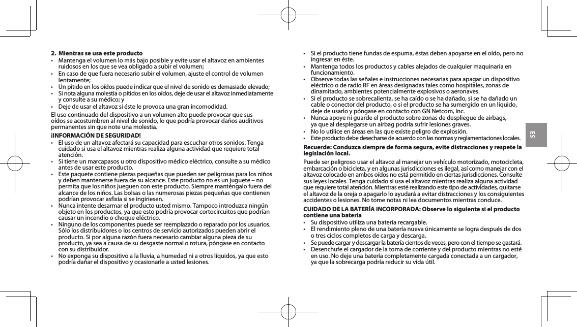 ES2.  Mientras se usa este producto• Mantengaelvolumenlomásbajoposibleyeviteusarelaltavozenambientesruidososenlosqueseveaobligadoasubirelvolumen;• Encasodequefueranecesariosubirelvolumen,ajusteelcontroldevolumenlentamente;• Unpitidoenlosoídospuedeindicarqueelniveldesonidoesdemasiadoelevado;• Sinotaalgunamolestiaopitidosenlosoídos,dejedeusarelaltavozinmediatamenteyconsulteasumédico;y• Dejedeusarelaltavozsiésteleprovocaunagranincomodidad.El uso continuado del dispositivo a un volumen alto puede provocar que sus oídos se acostumbren al nivel de sonido, lo que podría provocar daños auditivos permanentes sin que note una molestia.¡INFORMACIÓN DE SEGURIDAD!• Elusodeunaltavozafectarásucapacidadparaescucharotrossonidos.Tengacuidadosiusaelaltavozmientrasrealizaalgunaactividadquerequieretotalatención.• Sitieneunmarcapasosuotrodispositivomédicoeléctrico,consulteasumédicoantes de usar este producto.• Estepaquetecontienepiezaspequeñasquepuedenserpeligrosasparalosniñosydebenmantenersefueradesualcance.Esteproductonoesunjuguete–nopermitaquelosniñosjueguenconesteproducto.Siempremanténgalofueradelalcancedelosniños.Lasbolsasolasnumerosaspiezaspequeñasquecontienenpodrían provocar asfixia si se ingiriesen. • Nuncaintentedesarmarelproductoustedmismo.Tampocointroduzcaningúnobjetoenlosproductos,yaqueestopodríaprovocarcortocircuitosquepodríancausar un incendio o choque eléctrico. • Ningunodeloscomponentespuedeserreemplazadooreparadoporlosusuarios.Sólolosdistribuidoresoloscentrosdeservicioautorizadospuedenabrirelproducto.Siporalgunarazónfueranecesariocambiaralgunapiezadesuproducto,yaseaacausadesudesgastenormalorotura,póngaseencontactocon su distribuidor.• Noexpongasudispositivoalalluvia,ahumedadniaotroslíquidos,yaqueestopodría dañar el dispositivo y ocasionarle a usted lesiones.• Sielproductotienefundasdeespuma,éstasdebenapoyarseeneloído,peronoingresar en éste.• Mantengatodoslosproductosycablesalejadosdecualquiermaquinariaenfuncionamiento.• ObservetodaslasseñaleseinstruccionesnecesariasparaapagarundispositivoeléctricooderadioRFenáreasdesignadastalescomohospitales,zonasdedinamitado, ambientes potencialmente explosivos o aeronaves.• Sielproductosesobrecalienta,sehacaídoosehadañado,sisehadañadouncable o conector del producto, o si el producto se ha sumergido en un líquido, dejedeusarloypóngaseencontactoconGNNetcom,Inc.• Nuncaapoyeniguardeelproductosobrezonasdedesplieguedeairbags, ya que al desplegarse un airbag podría sufrir lesiones graves.• Noloutiliceenáreasenlasqueexistepeligrodeexplosión.• Esteproductodebedesecharsedeacuerdoconlasnormasyreglamentacioneslocales.Recuerde: Conduzca siempre de forma segura, evite distracciones y respete la legislación local.Puedeserpeligrosousarelaltavozalmanejarunvehículomotorizado,motocicleta,embarcaciónobicicleta,yenalgunasjurisdiccionesesilegal,asícomomanejarconel altavozcolocadoenambosoídosnoestápermitidoenciertasjurisdicciones.Consultesusleyeslocales.Tengacuidadosiusaelaltavozmientrasrealizaalgunaactividadquerequieretotalatención.Mientrasestérealizandoestetipodeactividades,quitarseelaltavozdelaorejaoapagarloloayudaráaevitardistraccionesylosconsiguientesaccidentesolesiones.Notomenotasnileadocumentosmientrasconduce.CUIDADO DE LA BATERÍA INCORPORADA: Observe lo siguiente si el producto contiene una batería• Sudispositivoutilizaunabateríarecargable.• Elrendimientoplenodeunabateríanuevaúnicamenteselogradespuésdedoso tres ciclos completos de carga y descarga.• Sepuedecargarydescargarlabateríacientosdeveces,peroconeltiemposegastará.• Desenchufeelcargadordelatomadecorrienteydelproductomientrasnoestéenuso.Nodejeunabateríacompletamentecargadaconectadaauncargador, ya que la sobrecarga podría reducir su vida útil. 
