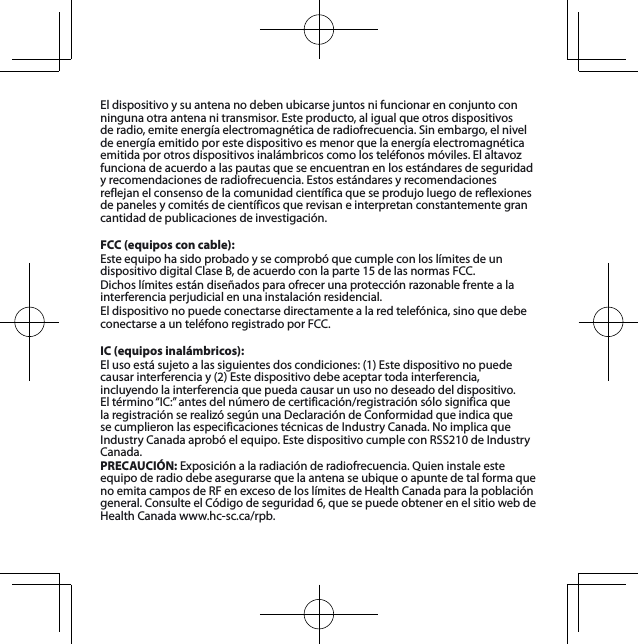 Eldispositivoysuantenanodebenubicarsejuntosnifuncionarenconjuntoconninguna otra antena ni transmisor. Este producto, al igual que otros dispositivos deradio,emiteenergíaelectromagnéticaderadiofrecuencia.Sinembargo,elnivelde energía emitido por este dispositivo es menor que la energía electromagnética emitidaporotrosdispositivosinalámbricoscomolosteléfonosmóviles.Elaltavozfuncionadeacuerdoalaspautasqueseencuentranenlosestándaresdeseguridadyrecomendacionesderadiofrecuencia.Estosestándaresyrecomendacionesreflejanelconsensodelacomunidadcientíficaqueseprodujoluegodereflexionesde paneles y comités de científicos que revisan e interpretan constantemente gran cantidaddepublicacionesdeinvestigación.FCC (equipos con cable):EsteequipohasidoprobadoysecomprobóquecumpleconloslímitesdeundispositivodigitalClaseB,deacuerdoconlaparte15delasnormasFCC.Dichoslímitesestándiseñadosparaofrecerunaprotecciónrazonablefrentealainterferenciaperjudicialenunainstalaciónresidencial.Eldispositivonopuedeconectarsedirectamentealaredtelefónica,sinoquedebeconectarseaunteléfonoregistradoporFCC.IC (equipos inalámbricos):Elusoestásujetoalassiguientesdoscondiciones:(1)Estedispositivonopuedecausarinterferenciay(2)Estedispositivodebeaceptartodainterferencia,incluyendo la interferencia que pueda causar un uso no deseado del dispositivo. Eltérmino“IC:”antesdelnúmerodecertificación/registraciónsólosignificaquelaregistraciónserealizósegúnunaDeclaracióndeConformidadqueindicaquesecumplieronlasespecificacionestécnicasdeIndustryCanada.NoimplicaqueIndustryCanadaaprobóelequipo.EstedispositivocumpleconRSS210deIndustryCanada.PRECAUCIÓN:Exposiciónalaradiaciónderadiofrecuencia.Quieninstaleesteequipo de radio debe asegurarse que la antena se ubique o apunte de tal forma que noemitacamposdeRFenexcesodeloslímitesdeHealthCanadaparalapoblacióngeneral.ConsulteelCódigodeseguridad6,quesepuedeobtenerenelsitiowebdeHealthCanadawww.hc-sc.ca/rpb.