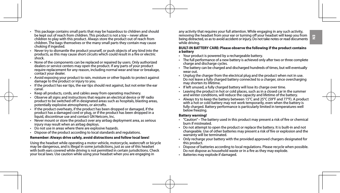 EN• Thispackagecontainssmallpartsthatmaybehazardoustochildrenandshouldbekeptoutofreachfromchildren.Thisproductisnotatoy–neverallowchildren to play with this product. Always store the product out of reach from children. The bags themselves or the many small parts they contain may cause chokingifingested.• Nevertrytodismantletheproductyourself,orpushobjectsofanykindintotheproducts, as this may cause short circuits which could result in a re or electric shock.• Noneofthecomponentscanbereplacedorrepairedbyusers.Onlyauthorizeddealersorservicecentersmayopentheproduct.Ifanypartsofyourproductrequirereplacementforanyreason,includingnormalwearandtearorbreakage,contact your dealer.• Avoidexposingyourproducttorain,moistureorotherliquidstoprotectagainstdamagetotheproductorinjurytoyou.• Iftheproducthaseartips,theeartipsshouldrestagainst,butnotentertheearcanal.• Keepallproducts,cords,andcablesawayfromoperatingmachinery.• ObserveallsignsandinstructionsthatrequireanelectricaldeviceorRFradioproduct to be switched o in designated areas such as hospitals, blasting areas, potentially explosive atmospheres, or aircrafts.• Iftheproductoverheats,iftheproducthasbeendroppedordamaged,iftheproduct has a damaged cord or plug, or if the product has been dropped in a liquid,discontinueuseandcontactGNNetcom,Inc.• Nevermountorstoretheproductoveranyairbagdeploymentarea,asseriousinjurymayresultwhenanairbagdeploys.• Donotuseinareaswherethereareexplosivehazards.• Disposeoftheproductaccordingtolocalstandardsandregulations.Remember: Always drive safely, avoid distractions and follow local laws!Using the headset while operating a motor vehicle, motorcycle, watercraft or bicycle maybedangerous,andisillegalinsomejurisdictions,justasuseofthisheadsetwithbothearscoveredwhiledrivingisnotpermittedincertainjurisdictions.Checkyour local laws. Use caution while using your headset when you are engaging in any activity that requires your full attention. While engaging in any such activity, removingtheheadsetfromyourearorturningoyourheadsetwillkeepyoufrom beingdistracted,soastoavoidaccidentorinjury.Donottakenotesorreaddocumentswhile driving.BUILT-IN BATTERY CARE: Please observe the following if the product contains a battery• Yourproductispoweredbyarechargeablebattery.• Thefullperformanceofanewbatteryisachievedonlyaftertwoorthreecompletecharge and discharge cycles.• Thebatterycanbechargedanddischargedhundredsoftimes,butwilleventuallywear out. • Unplugthechargerfromtheelectricalplugandtheproductwhennotinuse. Donotleaveafullychargedbatteryconnectedtoacharger,sinceoverchargingmay shorten its lifetime. • Ifleftunused,afullychargedbatterywillloseitschargeovertime.• Leavingtheproductinhotorcoldplaces,suchasinaclosedcarinthesummerand winter conditions, will reduce the capacity and lifetime of the battery. • Alwaystrytokeepthebatterybetween15°Cand25°C(59°Fand77°F).Aproductwithahotorcoldbatterymaynotworktemporarily,evenwhenthebatteryisfully charged. Battery performance is particularly limited in temperatures well belowfreezing.Battery warning!• ”Caution”–Thebatteryusedinthisproductmaypresentariskofreorchemicalburn if mistreated. • Donotattempttoopentheproductorreplacethebattery.Itisbuilt-inandnotchangeable.Useofotherbatteriesmaypresentariskofreorexplosionandthewarranty will be terminated. • Onlyrechargeyourbatterywiththeprovidedapprovedchargersdesignatedforthis product. • Disposeofbatteriesaccordingtolocalregulations.Pleaserecyclewhenpossible.Donotdisposeashouseholdwasteorinareastheymayexplode.• Batteriesmayexplodeifdamaged.
