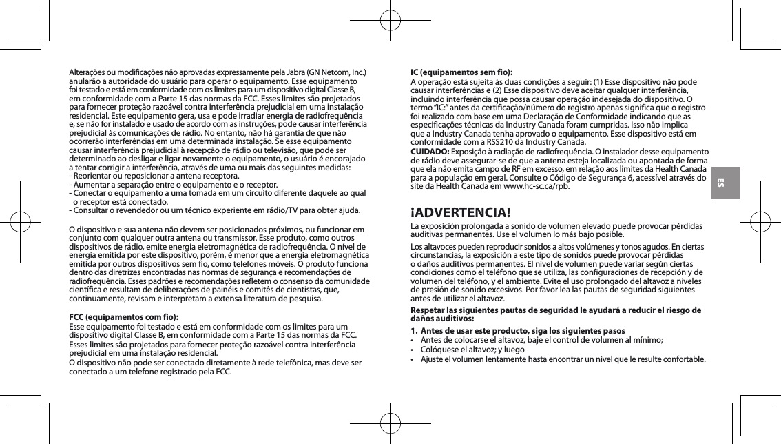 ESAlteraçõesoumodificaçõesnãoaprovadasexpressamentepelaJabra(GNNetcom,Inc.)anularãoaautoridadedousuárioparaoperaroequipamento.EsseequipamentofoitestadoeestáemconformidadecomoslimitesparaumdispositivodigitalClasseB,emconformidadecomaParte15dasnormasdaFCC.Esseslimitessãoprojetadosparafornecerproteçãorazoávelcontrainterferênciaprejudicialemumainstalaçãoresidencial.Esteequipamentogera,usaepodeirradiarenergiaderadiofrequência e,senãoforinstaladoeusadodeacordocomasinstruções,podecausarinterferênciaprejudicialàscomunicaçõesderádio.Noentanto,nãohágarantiadequenãoocorrerãointerferênciasemumadeterminadainstalação.Seesseequipamentocausarinterferênciaprejudicialàrecepçãoderádiooutelevisão,quepodeserdeterminadoaodesligareligarnovamenteoequipamento,ousuárioéencorajadoatentarcorrigirainterferência,atravésdeumaoumaisdasseguintesmedidas:-Reorientaroureposicionaraantenareceptora.- Aumentar a separação entre o equipamento e o receptor.-Conectaroequipamentoaumatomadaemumcircuitodiferentedaqueleaoqualoreceptorestáconectado.-Consultarorevendedorouumtécnicoexperienteemrádio/TVparaobterajuda.Odispositivoesuaantenanãodevemserposicionadospróximos,oufuncionaremconjuntocomqualqueroutraantenaoutransmissor.Esseproduto,comooutrosdispositivosderádio,emiteenergiaeletromagnéticaderadiofrequência.Oníveldeenergia emitida por este dispositivo, porém, é menor que a energia eletromagnética emitidaporoutrosdispositivossemfio,comotelefonesmóveis.Oprodutofuncionadentrodasdiretrizesencontradasnasnormasdesegurançaerecomendaçõesderadiofrequência.Essespadrõeserecomendaçõesrefletemoconsensodacomunidadecientíficaeresultamdedeliberaçõesdepainéisecomitêsdecientistas,que,continuamente, revisam e interpretam a extensa literatura de pesquisa.FCC (equipamentos com fio):EsseequipamentofoitestadoeestáemconformidadecomoslimitesparaumdispositivodigitalClasseB,emconformidadecomaParte15dasnormasdaFCC.Esseslimitessãoprojetadosparafornecerproteçãorazoávelcontrainterferênciaprejudicialemumainstalaçãoresidencial.Odispositivonãopodeserconectadodiretamenteàredetelefônica,masdeveserconectadoaumtelefoneregistradopelaFCC.IC (equipamentos sem fio):Aoperaçãoestásujeitaàsduascondiçõesaseguir:(1)Essedispositivonãopodecausarinterferênciase(2)Essedispositivodeveaceitarqualquerinterferência,incluindointerferênciaquepossacausaroperaçãoindesejadadodispositivo.Otermo“IC:”antesdacertificação/númerodoregistroapenassignificaqueoregistrofoirealizadocombaseemumaDeclaraçãodeConformidadeindicandoqueasespecificaçõestécnicasdaIndustryCanadaforamcumpridas.IssonãoimplicaqueaIndustryCanadatenhaaprovadooequipamento.EssedispositivoestáemconformidadecomaRSS210daIndustryCanada.CUIDADO:Exposiçãoàradiaçãoderadiofrequência.Oinstaladordesseequipamentoderádiodeveassegurar-sedequeaantenaestejalocalizadaouapontadadeforma queelanãoemitacampodeRFemexcesso,emrelaçãoaoslimitesdaHealthCanada paraapopulaçãoemgeral.ConsulteoCódigodeSegurança6,acessívelatravésdositedaHealthCanadaemwww.hc-sc.ca/rpb.¡ADVERTENCIA!Laexposiciónprolongadaasonidodevolumenelevadopuedeprovocarpérdidasauditivaspermanentes.Useelvolumenlomásbajoposible.Losaltavocespuedenreproducirsonidosaaltosvolúmenesytonosagudos.Enciertascircunstancias,laexposiciónaestetipodesonidospuedeprovocarpérdidas o daños auditivos permanentes. El nivel de volumen puede variar según ciertas condicionescomoelteléfonoqueseutiliza,lasconfiguracionesderecepciónydevolumendelteléfono,yelambiente.Eviteelusoprolongadodelaltavozanivelesdepresióndesonidoexcesivos.Porfavorlealaspautasdeseguridadsiguientesantesdeutilizarelaltavoz.Respetar las siguientes pautas de seguridad le ayudará a reducir el riesgo de daños auditivos:1.  Antes de usar este producto, siga los siguientes pasos• Antesdecolocarseelaltavoz,bajeelcontroldevolumenalmínimo;• Colóqueseelaltavoz;yluego• Ajusteelvolumenlentamentehastaencontrarunnivelqueleresulteconfortable.