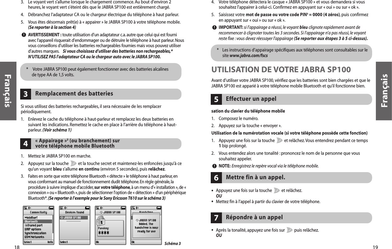 4. Votre téléphone détectera le casque « JABRA SP100 » et vous demandera si voussouhaitez l&apos;appairer à celui-ci. Confirmez en appuyant sur « oui » ou sur « ok ».5. Saisissez votre mot de passe ou votre code PIN3= 0000 (4 zéros), puis confirmezen appuyant sur « oui » ou sur « ok ».IMPORTANT: si l’appairage a réussi, le voyant bleu clignote rapidement avant derecommencer à clignoter toutes les 3 secondes. Si l’appairage n’a pas réussi,le voyantreste fixe : vous devez réessayer l&apos;appairage (Se reporter aux étapes 3 à 5 ci-dessus).*  Les instructions d’appairage spécifiques aux téléphones sont consultables sur lesite www.jabra.com/fscsUTILISATION DE VOTRE JABRA SP100Avant d’utiliser votre JABRA SP100, vérifiez que les batteries sont bien chargées et que leJABRA SP100 est apparié à votre téléphone mobile Bluetooth et qu’il fonctionne bien.sation du clavier du téléphone mobile1. Composez le numéro.2. Appuyez sur la touche « envoyer ».Utilisation de la numérotation vocale (si votre téléphone possède cette fonction)1. Appuyez une fois sur la touche  et relâchez.Vous entendrez pendant ce temps 1bip prolongé.2. Vous entendez alors une tonalité : prononcez le nom de la personne que voussouhaitez appeler.NOTE: Enregistrez le repère vocal via le téléphone mobile.Effectuer un appel5•Appuyez une fois sur la touche  et relâchez.OU•Mettez fin à l’appel à partir du clavier de votre téléphone.Mettre fin à un appel.6Répondre à un appel7•Après la tonalité, appuyez une fois sur  puis relâchez.OU19Français183. Le voyant vert s’allume lorsque le chargement commence. Au bout d’environ 2heures, le voyant vert s’éteint dès que le JABRA SP100 est entièrement chargé.4. Débranchez l’adaptateur CA ou le chargeur électrique du téléphone à haut parleur.5. Vous êtes désormais prêt(e) à « appairer » le JABRA SP100 à votre téléphone mobile.(Se reporter à la section 4)AVERTISSEMENT : toute utilisation d’un adaptateur c.a. autre que celui qui est fourniavec l’appareil risquerait d’endommager ou de détruire le téléphone à haut parleur.Nousvous conseillons d’utiliser les batteries rechargeables fournies mais vous pouvez utiliserd’autres marques. Si vous choisissez d’utiliser des batteries non rechargeables,*N’UTILISEZ PAS l’adaptateur CA ou le chargeur auto avec le JABRA SP100.*  Votre JABRA SP100 peut également fonctionner avec des batteries alcalinesde type AA de 1,5 volts.Si vous utilisez des batteries rechargeables, il sera nécessaire de les remplacerpériodiquement.1. Enlevez le cache du téléphone à haut-parleur et remplacez les deux batteries ensuivant les indications. Remettez le cache en place à l’arrière du téléphone à haut-parleur. (Voir schéma 1)Remplacement des batteries3« Appairage »2(ou branchement) sur votre téléphone mobile Bluetooth41. Mettez le JABRA SP100 en marche.2. Appuyez sur la touche  et la touche secret et maintenez-les enfoncées jusqu’à cequ’un voyant bleu s’allume en continu (environ 5 secondes), puis relâchez.3.Faites en sorte que votre téléphone Bluetooth « détecte » le téléphone à haut parleur, envous conformant au manuel de fonctionnement dudit téléphone. En règle générale, laprocédure à suivre implique d’accéder, sur votre téléphone,à un menu d’« installation », de «connexion » ou « Bluetooth »,puis de sélectionner l&apos;option de « détection » d&apos;un périphériqueBluetooth*. (Se reporter à l’exemple pour le Sony Ericsson T610 sur le schéma 3)Schéma 3Français