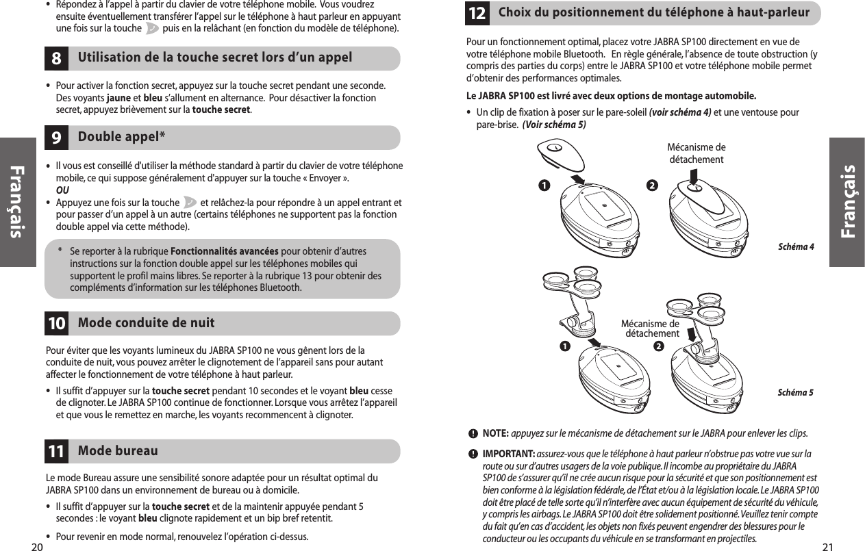 Pour un fonctionnement optimal, placez votre JABRA SP100 directement en vue devotre téléphone mobile Bluetooth. En règle générale, l’absence de toute obstruction (ycompris des parties du corps) entre le JABRA SP100 et votre téléphone mobile permetd’obtenir des performances optimales.Le JABRA SP100 est livré avec deux options de montage automobile.•Un clip de fixation à poser sur le pare-soleil (voir schéma 4) et une ventouse pourpare-brise. (Voir schéma 5)NOTE: appuyez sur le mécanisme de détachement sur le JABRA pour enlever les clips.IMPORTANT: assurez-vous que le téléphone à haut parleur n’obstrue pas votre vue sur laroute ou sur d’autres usagers de la voie publique.Il incombe au propriétaire du JABRASP100 de s’assurer qu’il ne crée aucun risque pour la sécurité et que son positionnement estbien conforme à la législation fédérale, de l’État et/ou à la législation locale.Le JABRA SP100doit être placé de telle sorte qu’il n’interfère avec aucun équipement de sécurité du véhicule,y compris les airbags.Le JABRA SP100 doit être solidement positionné.Veuillez tenir comptedu fait qu’en cas d’accident,les objets non fixés peuvent engendrer des blessures pour leconducteur ou les occupants du véhicule en se transformant en projectiles.Choix du positionnement du téléphone à haut-parleur12Schéma 4Schéma 5  Mécanisme dedétachementMécanisme dedétachement21Français20Français•Il vous est conseillé d&apos;utiliser la méthode standard à partir du clavier de votre téléphonemobile, ce qui suppose généralement d&apos;appuyer sur la touche « Envoyer ».OU•Appuyez une fois sur la touche  et relâchez-la pour répondre à un appel entrant etpour passer d’un appel à un autre (certains téléphones ne supportent pas la fonctiondouble appel via cette méthode).Double appel*9*  Se reporter à la rubrique Fonctionnalités avancées pour obtenir d’autresinstructions sur la fonction double appel sur les téléphones mobiles quisupportent le profil mains libres. Se reporter à la rubrique 13 pour obtenir descompléments d’information sur les téléphones Bluetooth.Pour éviter que les voyants lumineux du JABRA SP100 ne vous gênent lors de laconduite de nuit, vous pouvez arrêter le clignotement de l’appareil sans pour autantaffecter le fonctionnement de votre téléphone à haut parleur.•Il suffit d’appuyer sur la touche secret pendant 10 secondes et le voyant bleu cessede clignoter. Le JABRA SP100 continue de fonctionner. Lorsque vous arrêtez l’appareilet que vous le remettez en marche, les voyants recommencent à clignoter.Mode conduite de nuit10Utilisation de la touche secret lors d’un appel8•Pour activer la fonction secret, appuyez sur la touche secret pendant une seconde.Des voyants jaune et bleu s’allument en alternance. Pour désactiver la fonctionsecret, appuyez brièvement sur la touche secret.Le mode Bureau assure une sensibilité sonore adaptée pour un résultat optimal duJABRA SP100 dans un environnement de bureau ou à domicile.•Il suffit d’appuyer sur la touche secret et de la maintenir appuyée pendant 5secondes : le voyant bleu clignote rapidement et un bip bref retentit.•Pour revenir en mode normal, renouvelez l’opération ci-dessus.Mode bureau11•Répondez à l’appel à partir du clavier de votre téléphone mobile. Vous voudrezensuite éventuellement transférer l’appel sur le téléphone à haut parleur en appuyantune fois sur la touche  puis en la relâchant (en fonction du modèle de téléphone).