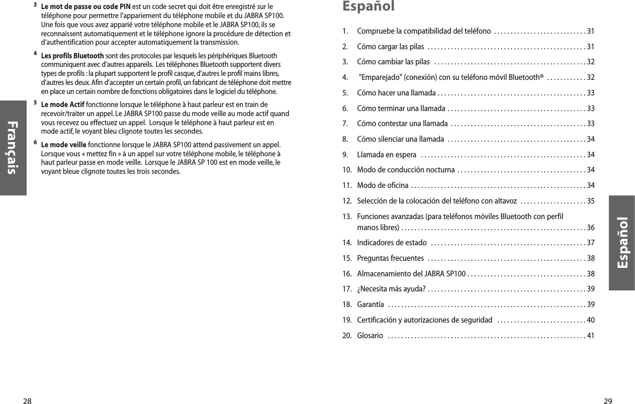 29Español1. Compruebe la compatibilidad del teléfono  . . . . . . . . . . . . . . . . . . . . . . . . . . . . 312. Cómo cargar las pilas  . . . . . . . . . . . . . . . . . . . . . . . . . . . . . . . . . . . . . . . . . . . . . . . . 313. Cómo cambiar las pilas   . . . . . . . . . . . . . . . . . . . . . . . . . . . . . . . . . . . . . . . . . . . . . . 324. &quot;Emparejado&quot; (conexión) con su teléfono móvil Bluetooth®  . . . . . . . . . . . . 325. Cómo hacer una llamada . . . . . . . . . . . . . . . . . . . . . . . . . . . . . . . . . . . . . . . . . . . . . 336. Cómo terminar una llamada . . . . . . . . . . . . . . . . . . . . . . . . . . . . . . . . . . . . . . . . . . 337. Cómo contestar una llamada  . . . . . . . . . . . . . . . . . . . . . . . . . . . . . . . . . . . . . . . . . 338. Cómo silenciar una llamada  . . . . . . . . . . . . . . . . . . . . . . . . . . . . . . . . . . . . . . . . . . 349. Llamada en espera  . . . . . . . . . . . . . . . . . . . . . . . . . . . . . . . . . . . . . . . . . . . . . . . . . . 3410. Modo de conducción nocturna  . . . . . . . . . . . . . . . . . . . . . . . . . . . . . . . . . . . . . . . 3411. Modo de oficina . . . . . . . . . . . . . . . . . . . . . . . . . . . . . . . . . . . . . . . . . . . . . . . . . . . . . 3412. Selección de la colocación del teléfono con altavoz  . . . . . . . . . . . . . . . . . . . . 3513. Funciones avanzadas (para teléfonos móviles Bluetooth con perfil manos libres) . . . . . . . . . . . . . . . . . . . . . . . . . . . . . . . . . . . . . . . . . . . . . . . . . . . . . . . . 3614. Indicadores de estado  . . . . . . . . . . . . . . . . . . . . . . . . . . . . . . . . . . . . . . . . . . . . . . . 3715. Preguntas frecuentes  . . . . . . . . . . . . . . . . . . . . . . . . . . . . . . . . . . . . . . . . . . . . . . . . 3816. Almacenamiento del JABRA SP100 . . . . . . . . . . . . . . . . . . . . . . . . . . . . . . . . . . . . 3817. ¿Necesita más ayuda? . . . . . . . . . . . . . . . . . . . . . . . . . . . . . . . . . . . . . . . . . . . . . . . . 3918. Garantía  . . . . . . . . . . . . . . . . . . . . . . . . . . . . . . . . . . . . . . . . . . . . . . . . . . . . . . . . . . . . 3919. Certificación y autorizaciones de seguridad  . . . . . . . . . . . . . . . . . . . . . . . . . . . 4020. Glosario  . . . . . . . . . . . . . . . . . . . . . . . . . . . . . . . . . . . . . . . . . . . . . . . . . . . . . . . . . . . . 41Español28Français3Le mot de passe ou code PIN est un code secret qui doit être enregistré sur letéléphone pour permettre l’appariement du téléphone mobile et du JABRA SP100.Une fois que vous avez apparié votre téléphone mobile et le JABRA SP100, ils sereconnaissent automatiquement et le téléphone ignore la procédure de détection etd’authentification pour accepter automatiquement la transmission.4Les profils Bluetooth sont des protocoles par lesquels les périphériques Bluetoothcommuniquent avec d’autres appareils. Les téléphones Bluetooth supportent diverstypes de profils : la plupart supportent le profil casque, d’autres le profil mains libres,d’autres les deux. Afin d’accepter un certain profil, un fabricant de téléphone doit mettreen place un certain nombre de fonctions obligatoires dans le logiciel du téléphone.5Le mode Actif fonctionne lorsque le téléphone à haut parleur est en train derecevoir/traiter un appel. Le JABRA SP100 passe du mode veille au mode actif quandvous recevez ou effectuez un appel. Lorsque le téléphone à haut parleur est enmode actif, le voyant bleu clignote toutes les secondes.6Le mode veille fonctionne lorsque le JABRA SP100 attend passivement un appel.Lorsque vous « mettez fin » à un appel sur votre téléphone mobile, le téléphone àhaut parleur passe en mode veille. Lorsque le JABRA SP 100 est en mode veille, levoyant bleue clignote toutes les trois secondes.
