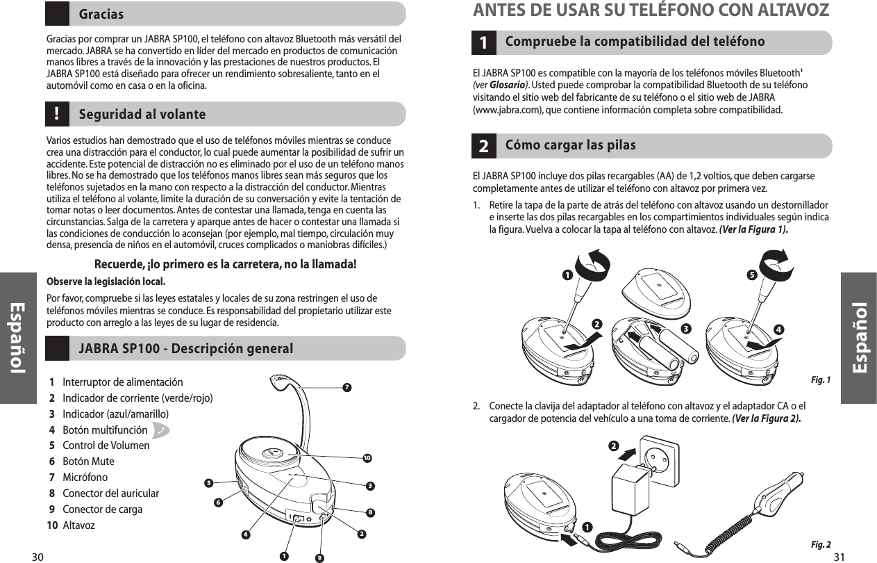 31Compruebe la compatibilidad del teléfono1ANTES DE USAR SU TELÉFONO CON ALTAVOZEl JABRA SP100 es compatible con la mayoría de los teléfonos móviles Bluetooth1(ver Glosario). Usted puede comprobar la compatibilidad Bluetooth de su teléfonovisitando el sitio web del fabricante de su teléfono o el sitio web de JABRA(www.jabra.com), que contiene información completa sobre compatibilidad.El JABRA SP100 incluye dos pilas recargables (AA) de 1,2 voltios, que deben cargarsecompletamente antes de utilizar el teléfono con altavoz por primera vez.1. Retire la tapa de la parte de atrás del teléfono con altavoz usando un destornilladore inserte las dos pilas recargables en los compartimientos individuales según indicala figura.Vuelva a colocar la tapa al teléfono con altavoz. (Ver la Figura 1).2. Conecte la clavija del adaptador al teléfono con altavoz y el adaptador CA o elcargador de potencia del vehículo a una toma de corriente. (Ver la Figura 2).Cómo cargar las pilas2Fig. 1 Fig. 2Español30Gracias por comprar un JABRA SP100, el teléfono con altavoz Bluetooth más versátil delmercado.JABRA se ha convertido en líder del mercado en productos de comunicaciónmanos libres a través de la innovación y las prestaciones de nuestros productos. ElJABRA SP100 está diseñado para ofrecer un rendimiento sobresaliente, tanto en elautomóvil como en casa o en la oficina.GraciasVarios estudios han demostrado que el uso de teléfonos móviles mientras se conducecrea una distracción para el conductor, lo cual puede aumentar la posibilidad de sufrir unaccidente. Este potencial de distracción no es eliminado por el uso de un teléfono manoslibres. No se ha demostrado que los teléfonos manos libres sean más seguros que losteléfonos sujetados en la mano con respecto a la distracción del conductor.Mientrasutiliza el teléfono al volante, limite la duración de su conversación y evite la tentación detomar notas o leer documentos. Antes de contestar una llamada, tenga en cuenta lascircunstancias. Salga de la carretera y aparque antes de hacer o contestar una llamada silas condiciones de conducción lo aconsejan (por ejemplo, mal tiempo, circulación muydensa, presencia de niños en el automóvil, cruces complicados o maniobras difíciles.)Recuerde,¡lo primero es la carretera, no la llamada!Observe la legislación local.Por favor, compruebe si las leyes estatales y locales de su zona restringen el uso deteléfonos móviles mientras se conduce. Es responsabilidad del propietario utilizar esteproducto con arreglo a las leyes de su lugar de residencia.Seguridad al volante182456710391Interruptor de alimentación2Indicador de corriente (verde/rojo)3Indicador (azul/amarillo)4Botón multifunción 5Control de Volumen6Botón Mute7Micrófono8Conector del auricular9Conector de carga10 AltavozJABRA SP100 - Descripción general!Español