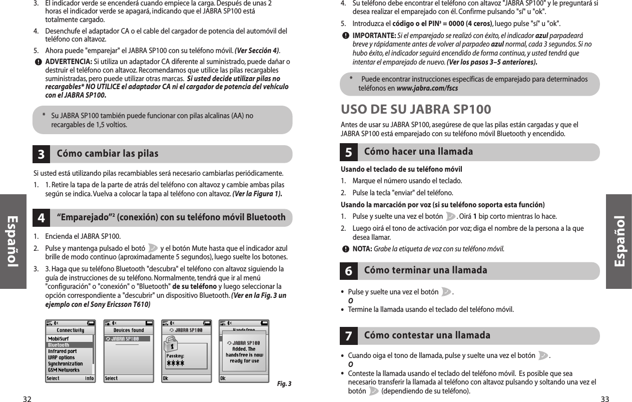 33Español4. Su teléfono debe encontrar el teléfono con altavoz &quot;JABRA SP100&quot; y le preguntará sidesea realizar el emparejado con él. Confirme pulsando &quot;sí&quot; u &quot;ok&quot;.5. Introduzca el código o el PIN3= 0000 (4 ceros), luego pulse &quot;sí&quot; u &quot;ok&quot;.IMPORTANTE: Si el emparejado se realizó con éxito, el indicador azul parpadearábreve y rápidamente antes de volver al parpadeo azul normal, cada 3 segundos. Si nohubo éxito,el indicador seguirá encendido de forma continua, y usted tendrá queintentar el emparejado de nuevo.(Ver los pasos 3–5 anteriores).*  Puede encontrar instrucciones específicas de emparejado para determinadosteléfonos en www.jabra.com/fscsUSO DE SU JABRA SP100Antes de usar su JABRA SP100, asegúrese de que las pilas están cargadas y que el JABRA SP100 está emparejado con su teléfono móvil Bluetooth y encendido.Usando el teclado de su teléfono móvil1. Marque el número usando el teclado.2. Pulse la tecla &quot;enviar&quot; del teléfono.Usando la marcación por voz (si su teléfono soporta esta función)1. Pulse y suelte una vez el botón  . Oirá 1bip corto mientras lo hace.2. Luego oirá el tono de activación por voz; diga el nombre de la persona a la que desea llamar.NOTA: Grabe la etiqueta de voz con su teléfono móvil.Cómo hacer una llamada5•Pulse y suelte una vez el botón  .O•Termine la llamada usando el teclado del teléfono móvil.Cómo terminar una llamada6Cómo contestar una llamada7•Cuando oiga el tono de llamada, pulse y suelte una vez el botón  .O•Conteste la llamada usando el teclado del teléfono móvil. Es posible que sea necesario transferir la llamada al teléfono con altavoz pulsando y soltando una vez el botón  (dependiendo de su teléfono).32Español3. El indicador verde se encenderá cuando empiece la carga. Después de unas 2 horas el indicador verde se apagará, indicando que el JABRA SP100 está totalmente cargado.4. Desenchufe el adaptador CA o el cable del cargador de potencia del automóvil delteléfono con altavoz.5. Ahora puede &quot;emparejar&quot; el JABRA SP100 con su teléfono móvil. (Ver Sección 4).ADVERTENCIA: Si utiliza un adaptador CA diferente al suministrado, puede dañar odestruir el teléfono con altavoz. Recomendamos que utilice las pilas recargablessuministradas, pero puede utilizar otras marcas. Si usted decide utilizar pilas norecargables* NO UTILICE el adaptador CA ni el cargador de potencia del vehículocon el JABRA SP100.*  Su JABRA SP100 también puede funcionar con pilas alcalinas (AA) norecargables de 1,5 voltios.Si usted está utilizando pilas recambiables será necesario cambiarlas periódicamente.1. 1. Retire la tapa de la parte de atrás del teléfono con altavoz y cambie ambas pilassegún se indica.Vuelva a colocar la tapa al teléfono con altavoz. (Ver la Figura 1).Cómo cambiar las pilas3“Emparejado”2(conexión) con su teléfono móvil Bluetooth41. Encienda el JABRA SP100.2. Pulse y mantenga pulsado el botó  y el botón Mute hasta que el indicador azulbrille de modo continuo (aproximadamente 5 segundos),luego suelte los botones.3. 3. Haga que su teléfono Bluetooth &quot;descubra&quot; el teléfono con altavoz siguiendo laguía de instrucciones de su teléfono. Normalmente, tendrá que ir al menú&quot;configuración&quot; o &quot;conexión&quot; o &quot;Bluetooth&quot; de su teléfono y luego seleccionar laopción correspondiente a &quot;descubrir&quot; un dispositivo Bluetooth. (Ver en la Fig. 3 unejemplo con el Sony Ericsson T610)Fig. 3