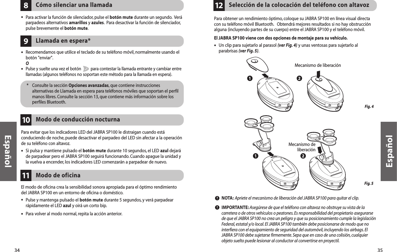 35EspañolPara obtener un rendimiento óptimo, coloque su JABRA SP100 en línea visual directacon su teléfono móvil Bluetooth. Obtendrá mejores resultados si no hay obstrucciónalguna (incluyendo partes de su cuerpo) entre el JABRA SP100 y el teléfono móvil.El JABRA SP100 viene con dos opciones de montaje para su vehículo.•Un clip para sujetarlo al parasol (ver Fig. 4) y unas ventosas para sujetarlo alparabrisas (ver Fig. 5).NOTA: Apriete el mecanismo de liberación del JABRA SP100 para quitar el clip.IMPORTANTE: Asegúrese de que el teléfono con altavoz no obstruye su vista de lacarretera o de otros vehículos o peatones. Es responsabilidad del propietario asegurarsede que el JABRA SP100 no crea un peligro y que su posicionamiento cumple la legislaciónFederal, estatal y/o local. El JABRA SP100 también debe posicionarse de modo que nointerfiera con el equipamiento de seguridad del automóvil, incluyendo los airbags.ElJABRA SP100 debe sujetarse firmemente.Sepa que en caso de una colisión,cualquierobjeto suelto puede lesionar al conductor al convertirse en proyectil.Selección de la colocación del teléfono con altavoz12Fig. 4Fig. 5  Mecanismo de liberación Mecanismo deliberación34Español•Recomendamos que utilice el teclado de su teléfono móvil, normalmente usando el botón &quot;enviar&quot;.O•Pulse y suelte una vez el botón  para contestar la llamada entrante y cambiar entre llamadas (algunos teléfonos no soportan este método para la llamada en espera).Llamada en espera*9*  Consulte la sección Opciones avanzadas, que contiene instruccionesalternativas de Llamada en espera para teléfonos móviles que soportan el perfilmanos libres. Consulte la sección 13, que contiene más información sobre losperfiles Bluetooth.Para evitar que los indicadores LED del JABRA SP100 le distraigan cuando estáconduciendo de noche, puede desactivar el parpadeo del LED sin afectar a la operaciónde su teléfono con altavoz.•Si pulsa y mantiene pulsado el botón mute durante 10 segundos, el LED azul dejaráde parpadear pero el JABRA SP100 seguirá funcionando.Cuando apague la unidad yla vuelva a encender, los indicadores LED comenzarán a parpadear de nuevo.Modo de conducción nocturna10Cómo silenciar una llamada8•Para activar la función de silenciador, pulse el botón mute durante un segundo. Veráparpadeos alternativos amarillos y azules. Para desactivar la función de silenciador,pulse brevemente el botón mute.El modo de oficina crea la sensibilidad sonora apropiada para el óptimo rendimientodel JABRA SP100 en un entorno de oficina o doméstico.•Pulse y mantenga pulsado el botón mute durante 5 segundos, y verá parpadearrápidamente el LED azul y oirá un corto bip.•Para volver al modo normal, repita la acción anterior.Modo de oficina11
