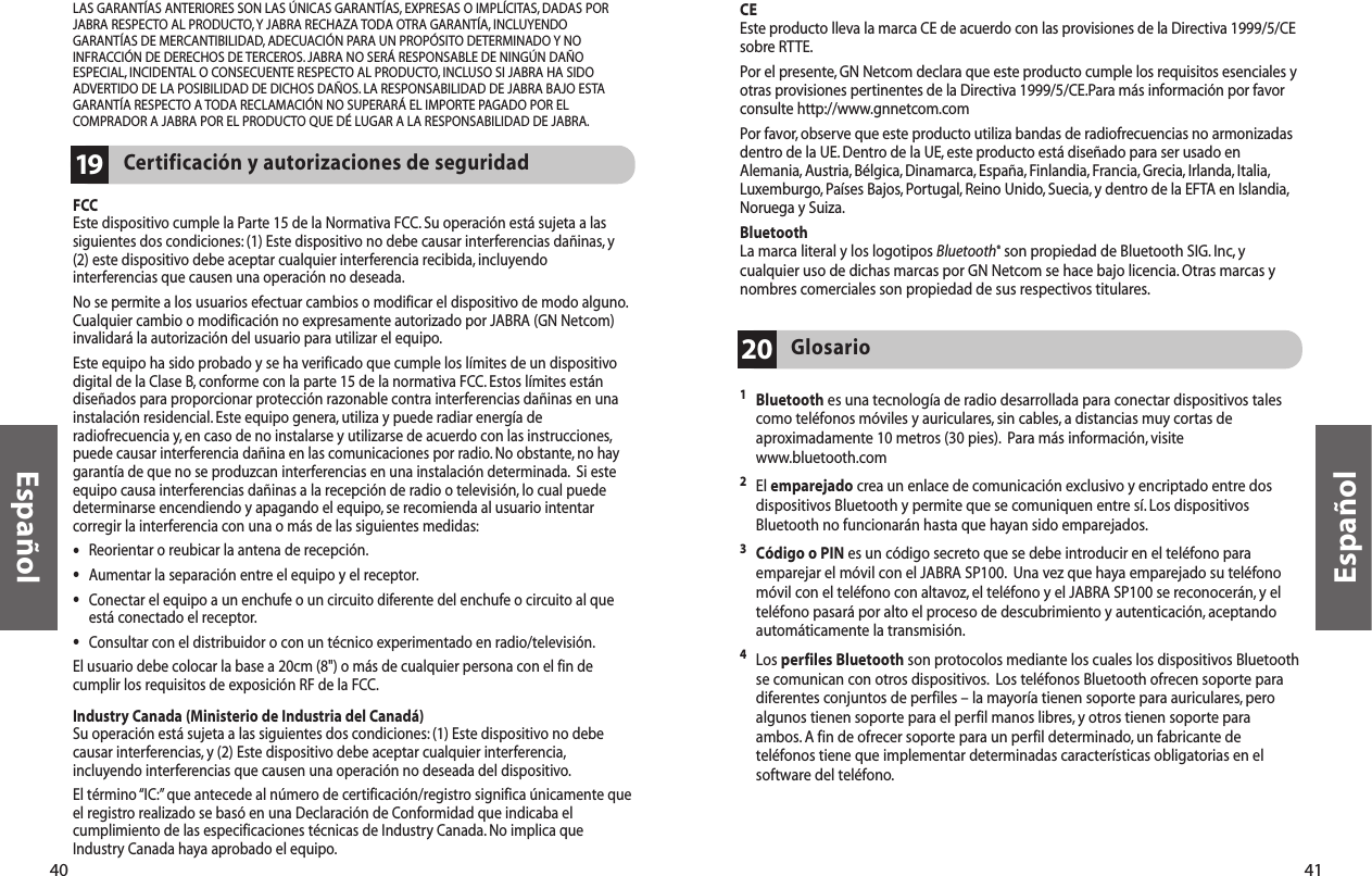 41Español1Bluetooth es una tecnología de radio desarrollada para conectar dispositivos talescomo teléfonos móviles y auriculares, sin cables, a distancias muy cortas deaproximadamente 10 metros (30 pies). Para más información, visitewww.bluetooth.com2El emparejado crea un enlace de comunicación exclusivo y encriptado entre dosdispositivos Bluetooth y permite que se comuniquen entre sí. Los dispositivosBluetooth no funcionarán hasta que hayan sido emparejados.3Código o PIN es un código secreto que se debe introducir en el teléfono paraemparejar el móvil con el JABRA SP100. Una vez que haya emparejado su teléfonomóvil con el teléfono con altavoz, el teléfono y el JABRA SP100 se reconocerán, y elteléfono pasará por alto el proceso de descubrimiento y autenticación, aceptandoautomáticamente la transmisión.4Los perfiles Bluetooth son protocolos mediante los cuales los dispositivos Bluetoothse comunican con otros dispositivos. Los teléfonos Bluetooth ofrecen soporte paradiferentes conjuntos de perfiles – la mayoría tienen soporte para auriculares, peroalgunos tienen soporte para el perfil manos libres, y otros tienen soporte paraambos. A fin de ofrecer soporte para un perfil determinado, un fabricante deteléfonos tiene que implementar determinadas características obligatorias en elsoftware del teléfono.Glosario20CEEste producto lleva la marca CE de acuerdo con las provisiones de la Directiva 1999/5/CEsobre RTTE.Por el presente, GN Netcom declara que este producto cumple los requisitos esenciales yotras provisiones pertinentes de la Directiva 1999/5/CE.Para más información por favorconsulte http://www.gnnetcom.comPor favor, observe que este producto utiliza bandas de radiofrecuencias no armonizadasdentro de la UE. Dentro de la UE, este producto está diseñado para ser usado enAlemania, Austria, Bélgica, Dinamarca, España, Finlandia, Francia, Grecia, Irlanda, Italia,Luxemburgo, Países Bajos, Portugal, Reino Unido, Suecia, y dentro de la EFTA en Islandia,Noruega y Suiza.BluetoothLa marca literal y los logotipos Bluetooth®son propiedad de Bluetooth SIG. Inc, ycualquier uso de dichas marcas por GN Netcom se hace bajo licencia.Otras marcas ynombres comerciales son propiedad de sus respectivos titulares.40EspañolFCCEste dispositivo cumple la Parte 15 de la Normativa FCC. Su operación está sujeta a lassiguientes dos condiciones: (1) Este dispositivo no debe causar interferencias dañinas, y(2) este dispositivo debe aceptar cualquier interferencia recibida, incluyendointerferencias que causen una operación no deseada.No se permite a los usuarios efectuar cambios o modificar el dispositivo de modo alguno.Cualquier cambio o modificación no expresamente autorizado por JABRA (GN Netcom)invalidará la autorización del usuario para utilizar el equipo.Este equipo ha sido probado y se ha verificado que cumple los límites de un dispositivodigital de la Clase B, conforme con la parte 15 de la normativa FCC. Estos límites estándiseñados para proporcionar protección razonable contra interferencias dañinas en unainstalación residencial. Este equipo genera, utiliza y puede radiar energía deradiofrecuencia y, en caso de no instalarse y utilizarse de acuerdo con las instrucciones,puede causar interferencia dañina en las comunicaciones por radio.No obstante, no haygarantía de que no se produzcan interferencias en una instalación determinada. Si esteequipo causa interferencias dañinas a la recepción de radio o televisión, lo cual puededeterminarse encendiendo y apagando el equipo, se recomienda al usuario intentarcorregir la interferencia con una o más de las siguientes medidas:•Reorientar o reubicar la antena de recepción.•Aumentar la separación entre el equipo y el receptor.•Conectar el equipo a un enchufe o un circuito diferente del enchufe o circuito al queestá conectado el receptor.•Consultar con el distribuidor o con un técnico experimentado en radio/televisión.El usuario debe colocar la base a 20cm (8&quot;) o más de cualquier persona con el fin decumplir los requisitos de exposición RF de la FCC.Industry Canada (Ministerio de Industria del Canadá)Su operación está sujeta a las siguientes dos condiciones: (1) Este dispositivo no debecausar interferencias, y (2) Este dispositivo debe aceptar cualquier interferencia,incluyendo interferencias que causen una operación no deseada del dispositivo.El término “IC:”que antecede al número de certificación/registro significa únicamente queel registro realizado se basó en una Declaración de Conformidad que indicaba elcumplimiento de las especificaciones técnicas de Industry Canada. No implica queIndustry Canada haya aprobado el equipo.Certificación y autorizaciones de seguridad19LAS GARANTÍAS ANTERIORES SON LAS ÚNICAS GARANTÍAS, EXPRESAS O IMPLÍCITAS, DADAS PORJABRA RESPECTO AL PRODUCTO,Y JABRA RECHAZA TODA OTRA GARANTÍA, INCLUYENDOGARANTÍAS DE MERCANTIBILIDAD,ADECUACIÓN PARA UN PROPÓSITO DETERMINADO Y NOINFRACCIÓN DE DERECHOS DE TERCEROS. JABRA NO SERÁ RESPONSABLE DE NINGÚN DAÑOESPECIAL, INCIDENTAL O CONSECUENTE RESPECTO AL PRODUCTO,INCLUSO SI JABRA HA SIDOADVERTIDO DE LA POSIBILIDAD DE DICHOS DAÑOS. LA RESPONSABILIDAD DE JABRA BAJO ESTAGARANTÍA RESPECTO A TODA RECLAMACIÓN NO SUPERARÁ EL IMPORTE PAGADO POR ELCOMPRADOR A JABRA POR EL PRODUCTO QUE DÉ LUGAR A LA RESPONSABILIDAD DE JABRA.