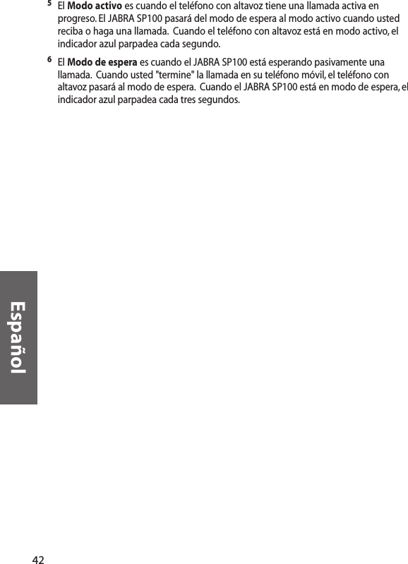 Español5El Modo activo es cuando el teléfono con altavoz tiene una llamada activa enprogreso. El JABRA SP100 pasará del modo de espera al modo activo cuando ustedreciba o haga una llamada. Cuando el teléfono con altavoz está en modo activo, elindicador azul parpadea cada segundo.6El Modo de espera es cuando el JABRA SP100 está esperando pasivamente unallamada. Cuando usted &quot;termine&quot; la llamada en su teléfono móvil, el teléfono conaltavoz pasará al modo de espera. Cuando el JABRA SP100 está en modo de espera, elindicador azul parpadea cada tres segundos.42