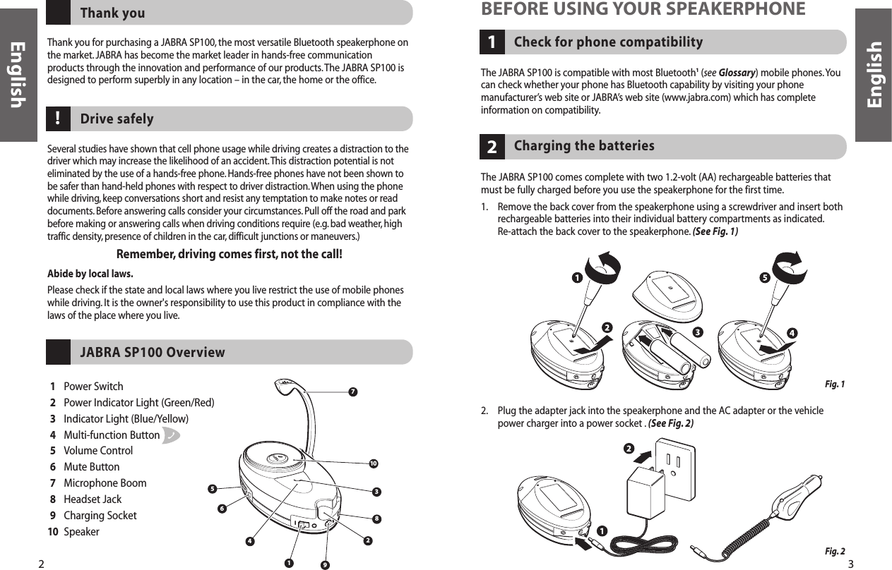 2 3Thank you for purchasing a JABRA SP100, the most versatile Bluetooth speakerphone onthe market. JABRA has become the market leader in hands-free communicationproducts through the innovation and performance of our products.The JABRA SP100 isdesigned to perform superbly in any location – in the car, the home or the office.Thank youSeveral studies have shown that cell phone usage while driving creates a distraction to thedriver which may increase the likelihood of an accident.This distraction potential is noteliminated by the use of a hands-free phone.Hands-free phones have not been shown tobe safer than hand-held phones with respect to driver distraction.When using the phonewhile driving,keep conversations short and resist any temptation to make notes or readdocuments. Before answering calls consider your circumstances. Pull off the road and parkbefore making or answering calls when driving conditions require (e.g. bad weather, hightraffic density, presence of children in the car, difficult junctions or maneuvers.)Remember, driving comes first, not the call!Abide by local laws.Please check if the state and local laws where you live restrict the use of mobile phoneswhile driving.It is the owner&apos;s responsibility to use this product in compliance with thelaws of the place where you live.Drive safely182456710391Power Switch2Power Indicator Light (Green/Red)3Indicator Light (Blue/Yellow)4Multi-function Button5Volume Control6Mute Button7Microphone Boom8Headset Jack9Charging Socket10 SpeakerJABRA SP100 OverviewCheck for phone compatibility1BEFORE USING YOUR SPEAKERPHONEThe JABRA SP100 is compatible with most Bluetooth1(see Glossary) mobile phones.Youcan check whether your phone has Bluetooth capability by visiting your phonemanufacturer’s web site or JABRA’s web site (www.jabra.com) which has completeinformation on compatibility.The JABRA SP100 comes complete with two 1.2-volt (AA) rechargeable batteries thatmust be fully charged before you use the speakerphone for the first time.1. Remove the back cover from the speakerphone using a screwdriver and insert bothrechargeable batteries into their individual battery compartments as indicated.Re-attach the back cover to the speakerphone. (See Fig. 1)2. Plug the adapter jack into the speakerphone and the AC adapter or the vehiclepower charger into a power socket . (See Fig. 2)Charging the batteries 2!EnglishEnglishFig. 1 Fig. 2