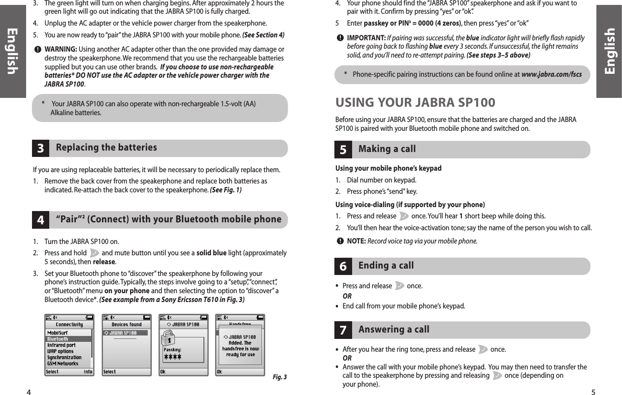 5English4English3. The green light will turn on when charging begins.After approximately 2 hours thegreen light will go out indicating that the JABRA SP100 is fully charged.4. Unplug the AC adapter or the vehicle power charger from the speakerphone.5. You are now ready to “pair”the JABRA SP100 with your mobile phone.(See Section 4)WARNING: Using another AC adapter other than the one provided may damage ordestroy the speakerphone.We recommend that you use the rechargeable batteriessupplied but you can use other brands. If you choose to use non-rechargeablebatteries* DO NOT use the AC adapter or the vehicle power charger with theJABRA SP100.*  Your JABRA SP100 can also operate with non-rechargeable 1.5-volt (AA)Alkaline batteries.If you are using replaceable batteries, it will be necessary to periodically replace them.1. Remove the back cover from the speakerphone and replace both batteries asindicated.Re-attach the back cover to the speakerphone. (See Fig. 1)Replacing the batteries 3“Pair”2(Connect) with your Bluetooth mobile phone44. Your phone should find the “JABRA SP100” speakerphone and ask if you want topair with it. Confirm by pressing “yes”or “ok”.5 Enter passkey or PIN3= 0000 (4 zeros), then  press “yes” or “ok”IMPORTANT: If pairing was successful, the blue indicator light will briefly flash rapidlybefore going back to flashing blue every 3 seconds.If unsuccessful, the light remainssolid,and you’ll need to re-attempt pairing.(See steps 3–5 above)*  Phone-specific pairing instructions can be found online at www.jabra.com/fscs1. Turn the JABRA SP100 on.2. Press and hold  and mute button until you see a solid blue light (approximately5 seconds), then release.3. Set your Bluetooth phone to “discover” the speakerphone by following your phone’s instruction guide.Typically, the steps involve going to a “setup”,“connect”,or “Bluetooth” menu  on your phone and then selecting the option to “discover” aBluetooth device*. (See example from a Sony Ericsson T610 in Fig. 3)USING YOUR JABRA SP100Before using your JABRA SP100, ensure that the batteries are charged and the JABRASP100 is paired with your Bluetooth mobile phone and switched on.Using your mobile phone’s keypad1. Dial number on keypad.2. Press phone’s “send” key.Using voice-dialing (if supported by your phone)1. Press and release  once.You’ll hear 1short beep while doing this.2. You’ll then hear the voice-activation tone; say the name of the person you wish to call.NOTE: Record voice tag via your mobile phone.Making a call5•Press and release  once.OR•End call from your mobile phone’s keypad.Ending a call6Answering a call7•After you hear the ring tone, press and release  once.OR•Answer the call with your mobile phone’s keypad. You may then need to transfer thecall to the speakerphone by pressing and releasing  once (depending on your phone).Fig. 3