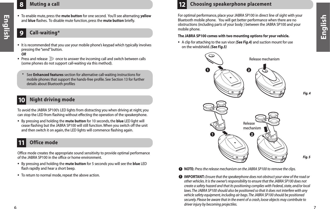 6 7•It is recommended that you use your mobile phone’s keypad which typically involvespressing the “send” button.OR•Press and release  once to answer the incoming call and switch between calls(some phones do not support call-waiting via this method).Call-waiting*9* See Enhanced features section for alternative call-waiting instructions formobile phones that support the hands-free profile. See Section 13 for furtherdetails about Bluetooth profilesEnglishEnglishTo avoid the JABRA SP100’s LED lights from distracting you when driving at night, youcan stop the LED from flashing without effecting the operation of the speakerphone.•By pressing and holding the mute button for 10 seconds, the blue LED light willcease flashing but the JABRA SP100 will still function. When you switch off the unitand then switch it on again, the LED lights will commence flashing again.Night driving mode10For optimal performance, place your JABRA SP100 in direct line of sight with yourBluetooth mobile phone. You will get better performance when there are noobstructions (including parts of your body ) between the JABRA SP100 and your mobile phone.The JABRA SP100 comes with two mounting options for your vehicle.•A clip for attaching to the sun visor (See Fig.4) and suction mount for use on the windshield.(See Fig.5)NOTE: Press the release mechanism on the JABRA SP100 to remove the clips.IMPORTANT: Ensure that the speakerphone does not obstruct your view of the road orother vehicles.It is the owner&apos;s responsibility to ensure that the JABRA SP100 does notcreate a safety hazard and that its positioning complies with Federal, state, and/or locallaws.The JABRA SP100 should also be positioned so that it does not interfere with anyvehicle safety equipment,including air bags.The JABRA SP100 should be positionedsecurely. Please be aware that in the event of a crash,loose objects may contribute todriver injury by becoming projectiles.Choosing speakerphone placement12Muting a call8•To enable mute, press the mute button for one second. You’ll see alternating yellowand blue flashes. To disable mute function, press the mute button briefly.Fig. 4Fig. 5  Release mechanismOffice mode creates the appropriate sound sensitivity to provide optimal performanceof the JABRA SP100 in the office or home environment.•By pressing and holding the mute button for 5 seconds you will see the blue LEDflash rapidly and hear a short beep.•To return to normal mode, repeat the above action.Office mode11Releasemechanism