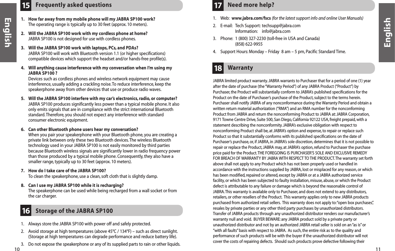 10 11EnglishEnglishNeed more help?171. Web: www.jabra.com/fscs (for the latest support info and online User Manuals)2. E-mail: Tech Support: techsupp@jabra.comInformation: info@jabra.com3. Phone: 1 (800) 327-2230 (toll-free in USA and Canada)(858) 622-99554. Support Hours: Monday – Friday  8 am – 5 pm, Pacific Standard Time.JABRA limited product warranty. JABRA warrants to Purchaser that for a period of one (1) yearafter the date of purchase (the “Warranty Period”) of any JABRA Product (“Product”) byPurchaser, the Product will substantially conform to JABRA’s published specifications for theProduct on the date of Purchaser’s purchase of the Product, subject to the terms herein.Purchaser shall notify JABRA of any nonconformance during the Warranty Period and obtain awritten return material authorization (“RMA”) and an RMA number for the nonconformingProduct from JABRA and return the nonconforming Product to JABRA at: JABRA Corporation,9171 Towne Centre Drive, Suite 500, San Diego, California 92122 USA, freight prepaid, with astatement describing the nonconformity. JABRA’s exclusive obligation with respect tononconforming Product shall be, at JABRA’s option and expense, to repair or replace suchProduct so that it substantially conforms with its published specifications on the date ofPurchaser’s purchase,or, if JABRA, in JABRA’s sole discretion, determines that it is not possible torepair or replace the Product, JABRA may, at JABRA’s option, refund to Purchaser the purchaseprice paid for the Product. THE FOREGOING IS PURCHASER’S SOLE AND EXCLUSIVE REMEDYFOR BREACH OF WARRANTY BY JABRA WITH RESPECT TO THE PRODUCT.The warranty set forthabove shall not apply to any Product which has not been properly used or handled inaccordance with the instructions supplied by JABRA, lost or misplaced for any reason, or whichhas been modified,repaired or altered, except by JABRA or at a JABRA authorized servicefacility, or which has been subjected to faulty installation, misuse, abuse, or which the Productdefect is attributable to any failure or damage which is beyond the reasonable control ofJABRA.This warranty is available only to Purchaser, and does not extend to any distributors,retailers, or other resellers of the Product. This warranty applies only to new JABRA productspurchased from authorized retail sellers. This warranty does not apply to:“open box purchases”,resales by private parties or any other third party purchases by unauthorized distributors.Transfer of JABRA products through any unauthorized distributor renders our manufacturer’swarranty null and void. BUYER BEWARE: any JABRA product sold by a private party orunauthorized distributor and not by an authorized JABRA retail seller is sold on an “as is”or“with all faults”basis with respect to JABRA. As such, the entire risk as to the quality andperformance of such products will be with the buyer if the unauthorized distributor will notcover the costs of repairing defects. Should such products prove defective following theirWarranty18Storage of the JABRA SP100161. Always store the JABRA SP100 with power off and safely protected.2. Avoid storage at high temperatures (above 45°C / 134°F) – such as direct sunlight.(Storage at high temperatures can degrade performance and reduce battery life).3. Do not expose the speakerphone or any of its supplied parts to rain or other liquids.Frequently asked questions151. How far away from my mobile phone will my JABRA SP100 work?The operating range is typically up to 30 feet (approx. 10 meters).2. Will the JABRA SP100 work with my cordless phone at home?JABRA SP100 is not designed for use with cordless phones.3. Will the JABRA SP100 work with laptops, PCs, and PDAs?JABRA SP100 will work with Bluetooth version 1.1 (or higher specifications)compatible devices which support the headset and/or hands-free profile(s).4. Will anything cause interference with my conversation when I’m using myJABRA SP100 ?Devices such as cordless phones and wireless network equipment may causeinterference, usually adding a crackling noise. To reduce interference, keep thespeakerphone away from other devices that use or produce radio waves.5. Will the JABRA SP100 interfere with my car’s electronics, radio, or computer?JABRA SP100 produces significantly less power than a typical mobile phone.It alsoonly emits signals that are in compliance with the strict international Bluetoothstandard.Therefore, you should not expect any interference with standardconsumer electronic equipment.6. Can other Bluetooth phone users hear my conversation?When you pair your speakerphone with your Bluetooth phone, you are creating aprivate link between only these two Bluetooth devices.The wireless Bluetoothtechnology used in your JABRA SP100 is not easily monitored by third partiesbecause Bluetooth wireless signals are significantly lower in radio frequency powerthan those produced by a typical mobile phone. Consequently, they also have asmaller range, typically up to 30 feet (approx. 10 meters).7. How do I take care of the JABRA SP100?To clean the speakerphone, use a clean, soft cloth that is slightly damp.8. Can I use my JABRA SP100 while it is recharging?The speakerphone can be used while being recharged from a wall socket or fromthe car charger.