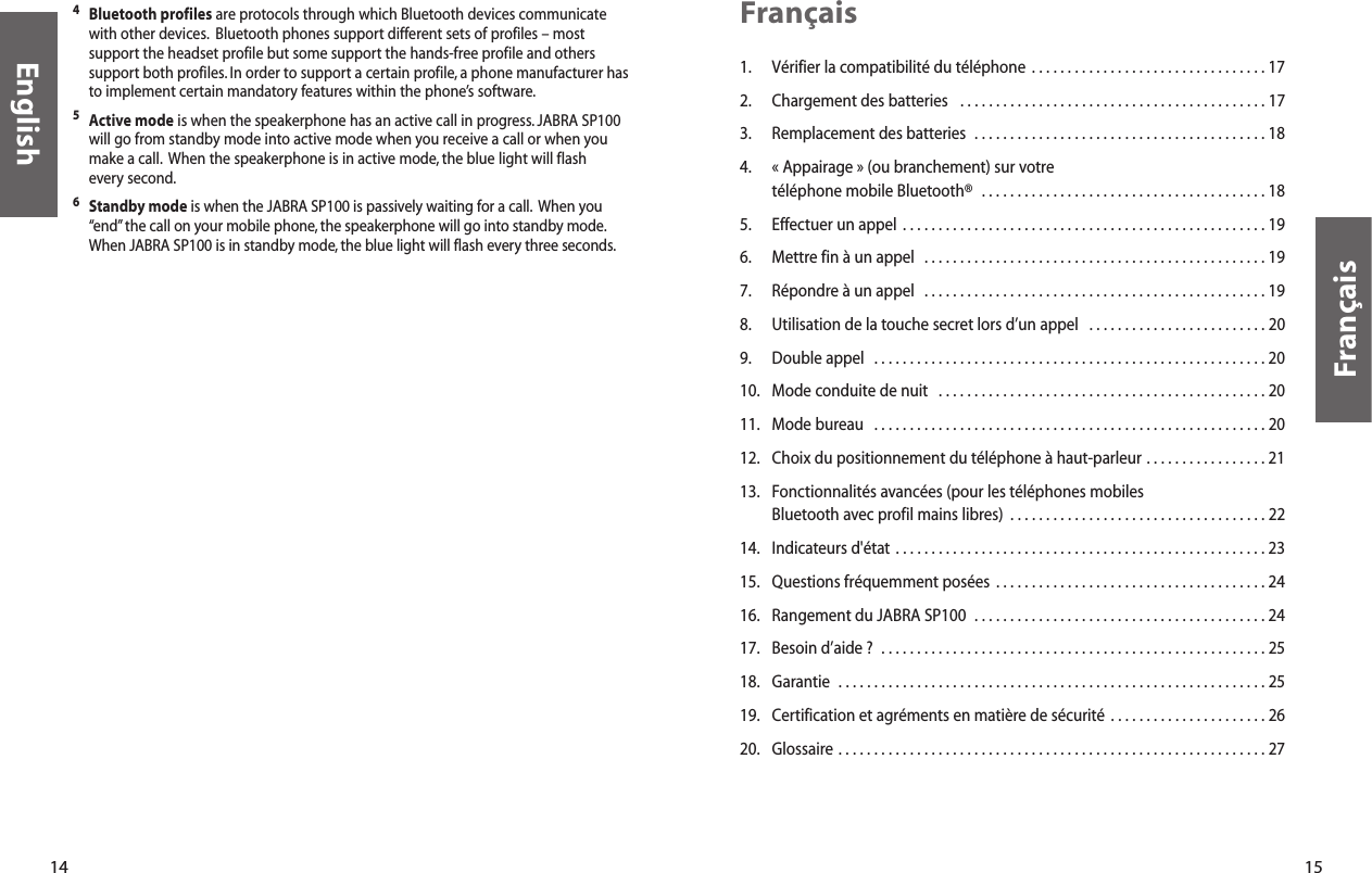 15Français1. Vérifier la compatibilité du téléphone  . . . . . . . . . . . . . . . . . . . . . . . . . . . . . . . . . 172. Chargement des batteries   . . . . . . . . . . . . . . . . . . . . . . . . . . . . . . . . . . . . . . . . . . . 173. Remplacement des batteries  . . . . . . . . . . . . . . . . . . . . . . . . . . . . . . . . . . . . . . . . . 184. « Appairage » (ou branchement) sur votre téléphone mobile Bluetooth®  . . . . . . . . . . . . . . . . . . . . . . . . . . . . . . . . . . . . . . . . 185. Effectuer un appel  . . . . . . . . . . . . . . . . . . . . . . . . . . . . . . . . . . . . . . . . . . . . . . . . . . . 196. Mettre fin à un appel  . . . . . . . . . . . . . . . . . . . . . . . . . . . . . . . . . . . . . . . . . . . . . . . . 197. Répondre à un appel  . . . . . . . . . . . . . . . . . . . . . . . . . . . . . . . . . . . . . . . . . . . . . . . . 198. Utilisation de la touche secret lors d’un appel   . . . . . . . . . . . . . . . . . . . . . . . . . 209. Double appel  . . . . . . . . . . . . . . . . . . . . . . . . . . . . . . . . . . . . . . . . . . . . . . . . . . . . . . . 2010. Mode conduite de nuit  . . . . . . . . . . . . . . . . . . . . . . . . . . . . . . . . . . . . . . . . . . . . . . 2011. Mode bureau  . . . . . . . . . . . . . . . . . . . . . . . . . . . . . . . . . . . . . . . . . . . . . . . . . . . . . . . 2012. Choix du positionnement du téléphone à haut-parleur . . . . . . . . . . . . . . . . . 2113. Fonctionnalités avancées (pour les téléphones mobiles  Bluetooth avec profil mains libres)  . . . . . . . . . . . . . . . . . . . . . . . . . . . . . . . . . . . . 2214. Indicateurs d&apos;état . . . . . . . . . . . . . . . . . . . . . . . . . . . . . . . . . . . . . . . . . . . . . . . . . . . . 2315. Questions fréquemment posées  . . . . . . . . . . . . . . . . . . . . . . . . . . . . . . . . . . . . . . 2416. Rangement du JABRA SP100  . . . . . . . . . . . . . . . . . . . . . . . . . . . . . . . . . . . . . . . . . 2417. Besoin d’aide ?  . . . . . . . . . . . . . . . . . . . . . . . . . . . . . . . . . . . . . . . . . . . . . . . . . . . . . . 2518. Garantie  . . . . . . . . . . . . . . . . . . . . . . . . . . . . . . . . . . . . . . . . . . . . . . . . . . . . . . . . . . . . 2519. Certification et agréments en matière de sécurité  . . . . . . . . . . . . . . . . . . . . . . 2620. Glossaire . . . . . . . . . . . . . . . . . . . . . . . . . . . . . . . . . . . . . . . . . . . . . . . . . . . . . . . . . . . . 27Français14English4Bluetooth profiles are protocols through which Bluetooth devices communicatewith other devices. Bluetooth phones support different sets of profiles – mostsupport the headset profile but some support the hands-free profile and otherssupport both profiles. In order to support a certain profile, a phone manufacturer hasto implement certain mandatory features within the phone’s software.5Active mode is when the speakerphone has an active call in progress. JABRA SP100will go from standby mode into active mode when you receive a call or when youmake a call. When the speakerphone is in active mode, the blue light will flash every second.6Standby mode is when the JABRA SP100 is passively waiting for a call. When you“end”the call on your mobile phone, the speakerphone will go into standby mode.When JABRA SP100 is in standby mode,the blue light will flash every three seconds.