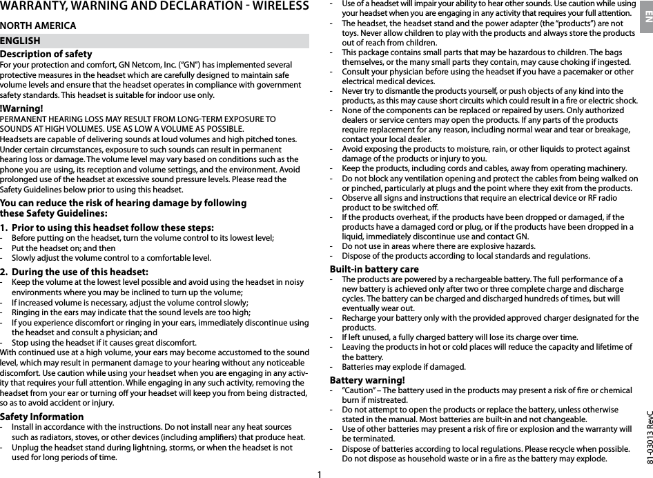 181-03013 RevCWarranty, Warning and declaration - Wirelessnorth americaENGLISHDescription of safetyFor your protection and comfort, GN Netcom, Inc. (“GN”) has implemented several protective measures in the headset which are carefully designed to maintain safe volume levels and ensure that the headset operates in compliance with government safety standards. This headset is suitable for indoor use only.!Warning!PERMANENT HEARING LOSS MAY RESULT FROM LONGTERM EXPOSURE TO SOUNDS AT HIGH VOLUMES. USE AS LOW A VOLUME AS POSSIBLE.Headsets are capable of delivering sounds at loud volumes and high pitched tones. Under certain circumstances, exposure to such sounds can result in permanent hearing loss or damage. The volume level may vary based on conditions such as the phone you are using, its reception and volume settings, and the environment. Avoid prolonged use of the headset at excessive sound pressure levels. Please read the Safety Guidelines below prior to using this headset.You can reduce the risk of hearing damage by following  these Safety Guidelines:1.  Prior to using this headset follow these steps:-  Before putting on the headset, turn the volume control to its lowest level;-  Put the headset on; and then-  Slowly adjust the volume control to a comfortable level.2.  During the use of this headset:-   Keep the volume at the lowest level possible and avoid using the headset in noisy environments where you may be inclined to turn up the volume;-  If increased volume is necessary, adjust the volume control slowly;-  Ringing in the ears may indicate that the sound levels are too high;-  If you experience discomfort or ringing in your ears, immediately discontinue using the headset and consult a physician; and-  Stop using the headset if it causes great discomfort.With continued use at a high volume, your ears may become accustomed to the sound level, which may result in permanent damage to your hearing without any noticeable discomfort. Use caution while using your headset when you are engaging in any activ-ity that requires your full attention. While engaging in any such activity, removing the headset from your ear or turning o your headset will keep you from being distracted, so as to avoid accident or injury.Safety Information-  Install in accordance with the instructions. Do not install near any heat sources such as radiators, stoves, or other devices (including ampliers) that produce heat.-  Unplug the headset stand during lightning, storms, or when the headset is not used for long periods of time.-  Use of a headset will impair your ability to hear other sounds. Use caution while using your headset when you are engaging in any activity that requires your full attention.-  The headset, the headset stand and the power adapter (the “products”) are not toys. Never allow children to play with the products and always store the products out of reach from children. -  This package contains small parts that may be hazardous to children. The bags themselves, or the many small parts they contain, may cause choking if ingested.-  Consult your physician before using the headset if you have a pacemaker or other electrical medical devices.-  Never try to dismantle the products yourself, or push objects of any kind into the products, as this may cause short circuits which could result in a re or electric shock. -  None of the components can be replaced or repaired by users. Only authorized dealers or service centers may open the products. If any parts of the products require replacement for any reason, including normal wear and tear or breakage, contact your local dealer.-  Avoid exposing the products to moisture, rain, or other liquids to protect against damage of the products or injury to you.-  Keep the products, including cords and cables, away from operating machinery.-  Do not block any ventilation opening and protect the cables from being walked on or pinched, particularly at plugs and the point where they exit from the products.-  Observe all signs and instructions that require an electrical device or RF radio product to be switched o.-  If the products overheat, if the products have been dropped or damaged, if the products have a damaged cord or plug, or if the products have been dropped in a liquid, immediately discontinue use and contact GN.-  Do not use in areas where there are explosive hazards.-  Dispose of the products according to local standards and regulations.Built-in battery care-  The products are powered by a rechargeable battery. The full performance of a new battery is achieved only after two or three complete charge and discharge cycles. The battery can be charged and discharged hundreds of times, but will eventually wear out. -  Recharge your battery only with the provided approved charger designated for the products. -  If left unused, a fully charged battery will lose its charge over time. -  Leaving the products in hot or cold places will reduce the capacity and lifetime of the battery. -  Batteries may explode if damaged. Battery warning!-  ”Caution” – The battery used in the products may present a risk of re or chemical burn if mistreated. -  Do not attempt to open the products or replace the battery, unless otherwise stated in the manual. Most batteries are built-in and not changeable.-  Use of other batteries may present a risk of re or explosion and the warranty will be terminated. -  Dispose of batteries according to local regulations. Please recycle when possible. Do not dispose as household waste or in a re as the battery may explode.EN