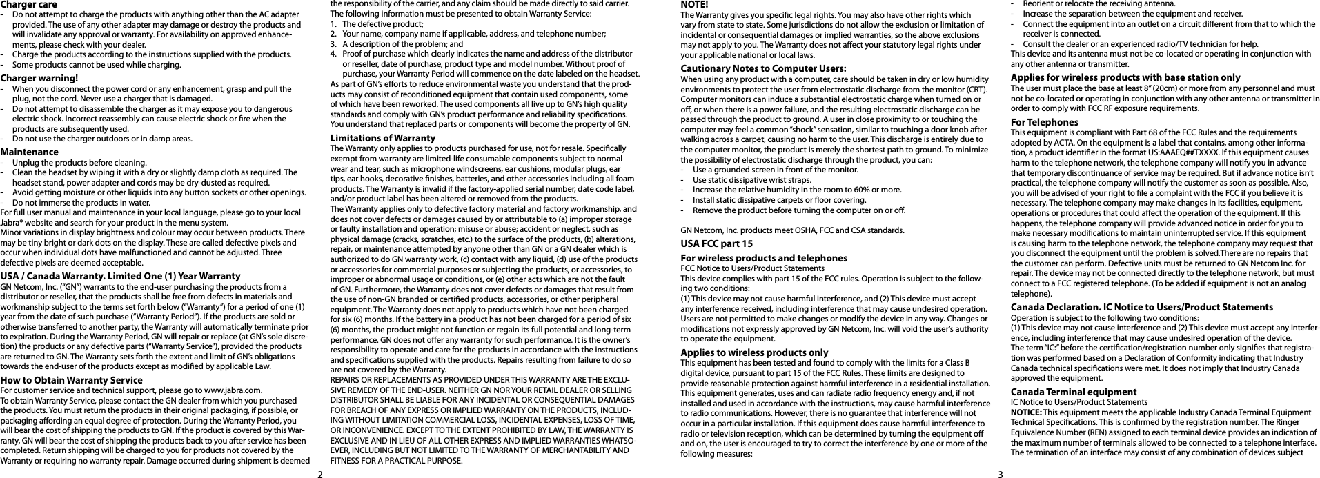 23Charger care-  Do not attempt to charge the products with anything other than the AC adapter provided. The use of any other adapter may damage or destroy the products and will invalidate any approval or warranty. For availability on approved enhance-ments, please check with your dealer. -  Charge the products according to the instructions supplied with the products.-  Some products cannot be used while charging.Charger warning!-  When you disconnect the power cord or any enhancement, grasp and pull the plug, not the cord. Never use a charger that is damaged.-  Do not attempt to disassemble the charger as it may expose you to dangerous electric shock. Incorrect reassembly can cause electric shock or re when the products are subsequently used.-  Do not use the charger outdoors or in damp areas.Maintenance-  Unplug the products before cleaning.-  Clean the headset by wiping it with a dry or slightly damp cloth as required. The headset stand, power adapter and cords may be dry-dusted as required.-  Avoid getting moisture or other liquids into any button sockets or other openings. -  Do not immerse the products in water.For full user manual and maintenance in your local language, please go to your local Jabra® website and search for your product in the menu system.Minor variations in display brightness and colour may occur between products. There may be tiny bright or dark dots on the display. These are called defective pixels and  occur when individual dots have malfunctioned and cannot be adjusted. Three  defective pixels are deemed acceptable.USA / Canada Warranty. Limited One (1) Year Warranty GN Netcom, Inc. (“GN”) warrants to the end-user purchasing the products from a distributor or reseller, that the products shall be free from defects in materials and workmanship subject to the terms set forth below (“Warranty”) for a period of one (1) year from the date of such purchase (“Warranty Period”). If the products are sold or otherwise transferred to another party, the Warranty will automatically terminate prior to expiration. During the Warranty Period, GN will repair or replace (at GN’s sole discre-tion) the products or any defective parts (“Warranty Service”), provided the products are returned to GN. The Warranty sets forth the extent and limit of GN’s obligations towards the end-user of the products except as modied by applicable Law.How to Obtain Warranty ServiceFor customer service and technical support, please go to www.jabra.com.To obtain Warranty Service, please contact the GN dealer from which you purchased the products. You must return the products in their original packaging, if possible, or packaging aording an equal degree of protection. During the Warranty Period, you will bear the cost of shipping the products to GN. If the product is covered by this War-ranty, GN will bear the cost of shipping the products back to you after service has been completed. Return shipping will be charged to you for products not covered by the Warranty or requiring no warranty repair. Damage occurred during shipment is deemed the responsibility of the carrier, and any claim should be made directly to said carrier.The following information must be presented to obtain Warranty Service:1.  The defective product;2.  Your name, company name if applicable, address, and telephone number;3.  A description of the problem; and4.  Proof of purchase which clearly indicates the name and address of the distributor or reseller, date of purchase, product type and model number. Without proof of purchase, your Warranty Period will commence on the date labeled on the headset.As part of GN’s eorts to reduce environmental waste you understand that the prod-ucts may consist of reconditioned equipment that contain used components, some of which have been reworked. The used components all live up to GN’s high quality standards and comply with GN’s product performance and reliability specications. You understand that replaced parts or components will become the property of GN. Limitations of WarrantyThe Warranty only applies to products purchased for use, not for resale. Specically exempt from warranty are limited-life consumable components subject to normal wear and tear, such as microphone windscreens, ear cushions, modular plugs, ear tips, ear hooks, decorative nishes, batteries, and other accessories including all foam products. The Warranty is invalid if the factory-applied serial number, date code label, and/or product label has been altered or removed from the products. The Warranty applies only to defective factory material and factory workmanship, and does not cover defects or damages caused by or attributable to (a) improper storage or faulty installation and operation; misuse or abuse; accident or neglect, such as physical damage (cracks, scratches, etc.) to the surface of the products, (b) alterations, repair, or maintenance attempted by anyone other than GN or a GN dealer which is authorized to do GN warranty work, (c) contact with any liquid, (d) use of the products or accessories for commercial purposes or subjecting the products, or accessories, to improper or abnormal usage or conditions, or (e) other acts which are not the fault of GN. Furthermore, the Warranty does not cover defects or damages that result from the use of non-GN branded or certied products, accessories, or other peripheral equipment. The Warranty does not apply to products which have not been charged for six (6) months. If the battery in a product has not been charged for a period of six (6) months, the product might not function or regain its full potential and long-term performance. GN does not oer any warranty for such performance. It is the owner’s responsibility to operate and care for the products in accordance with the instructions and specications supplied with the products. Repairs resulting from failure to do so are not covered by the Warranty. REPAIRS OR REPLACEMENTS AS PROVIDED UNDER THIS WARRANTY ARE THE EXCLU-SIVE REMEDY OF THE END-USER. NEITHER GN NOR YOUR RETAIL DEALER OR SELLING DISTRIBUTOR SHALL BE LIABLE FOR ANY INCIDENTAL OR CONSEQUENTIAL DAMAGES FOR BREACH OF ANY EXPRESS OR IMPLIED WARRANTY ON THE PRODUCTS, INCLUD-ING WITHOUT LIMITATION COMMERCIAL LOSS, INCIDENTAL EXPENSES, LOSS OF TIME, OR INCONVENIENCE. EXCEPT TO THE EXTENT PROHIBITED BY LAW, THE WARRANTY IS EXCLUSIVE AND IN LIEU OF ALL OTHER EXPRESS AND IMPLIED WARRANTIES WHATSO-EVER, INCLUDING BUT NOT LIMITED TO THE WARRANTY OF MERCHANTABILITY AND FITNESS FOR A PRACTICAL PURPOSE. NOTE!The Warranty gives you specic legal rights. You may also have other rights which vary from state to state. Some jurisdictions do not allow the exclusion or limitation of incidental or consequential damages or implied warranties, so the above exclusions may not apply to you. The Warranty does not aect your statutory legal rights under your applicable national or local laws.Cautionary Notes to Computer Users:When using any product with a computer, care should be taken in dry or low humidity environments to protect the user from electrostatic discharge from the monitor (CRT). Computer monitors can induce a substantial electrostatic charge when turned on or o, or when there is a power failure, and the resulting electrostatic discharge can be passed through the product to ground. A user in close proximity to or touching the computer may feel a common “shock” sensation, similar to touching a door knob after walking across a carpet, causing no harm to the user. This discharge is entirely due to the computer monitor, the product is merely the shortest path to ground. To minimize the possibility of electrostatic discharge through the product, you can:-  Use a grounded screen in front of the monitor.-  Use static dissipative wrist straps.-  Increase the relative humidity in the room to 60% or more.-  Install static dissipative carpets or oor covering.-  Remove the product before turning the computer on or o.GN Netcom, Inc. products meet OSHA, FCC and CSA standards.USA FCC part 15 For wireless products and telephones FCC Notice to Users/Product StatementsThis device complies with part 15 of the FCC rules. Operation is subject to the follow-ing two conditions:(1) This device may not cause harmful interference, and (2) This device must accept any interference received, including interference that may cause undesired operation.Users are not permitted to make changes or modify the device in any way. Changes or modications not expressly approved by GN Netcom, Inc. will void the user’s authority to operate the equipment.Applies to wireless products onlyThis equipment has been tested and found to comply with the limits for a Class B digital device, pursuant to part 15 of the FCC Rules. These limits are designed to provide reasonable protection against harmful interference in a residential installation.This equipment generates, uses and can radiate radio frequency energy and, if not installed and used in accordance with the instructions, may cause harmful interference to radio communications. However, there is no guarantee that interference will not occur in a particular installation. If this equipment does cause harmful interference to radio or television reception, which can be determined by turning the equipment o and on, the user is encouraged to try to correct the interference by one or more of the following measures:-  Reorient or relocate the receiving antenna.-  Increase the separation between the equipment and receiver.-  Connect the equipment into an outlet on a circuit dierent from that to which the receiver is connected.-  Consult the dealer or an experienced radio/TV technician for help.This device and its antenna must not be co-located or operating in conjunction with any other antenna or transmitter.Applies for wireless products with base station onlyThe user must place the base at least 8” (20cm) or more from any personnel and must not be co-located or operating in conjunction with any other antenna or transmitter in order to comply with FCC RF exposure requirements.For TelephonesThis equipment is compliant with Part 68 of the FCC Rules and the requirements adopted by ACTA. On the equipment is a label that contains, among other informa-tion, a product identier in the format US:AAAEQ##TXXXX. If this equipment causes harm to the telephone network, the telephone company will notify you in advance that temporary discontinuance of service may be required. But if advance notice isn’t practical, the telephone company will notify the customer as soon as possible. Also, you will be advised of your right to le a complaint with the FCC if you believe it is necessary. The telephone company may make changes in its facilities, equipment, operations or procedures that could aect the operation of the equipment. If this happens, the telephone company will provide advanced notice in order for you to make necessary modications to maintain uninterrupted service. If this equipment is causing harm to the telephone network, the telephone company may request that you disconnect the equipment until the problem is solved.There are no repairs that the customer can perform. Defective units must be returned to GN Netcom Inc. for repair. The device may not be connected directly to the telephone network, but must connect to a FCC registered telephone. (To be added if equipment is not an analog telephone).Canada Declaration. IC Notice to Users/Product StatementsOperation is subject to the following two conditions:(1) This device may not cause interference and (2) This device must accept any interfer-ence, including interference that may cause undesired operation of the device.The term “IC:” before the certication/registration number only signies that registra-tion was performed based on a Declaration of Conformity indicating that Industry Canada technical specications were met. It does not imply that Industry Canada approved the equipment.Canada Terminal equipmentIC Notice to Users/Product StatementsNOTICE: This equipment meets the applicable Industry Canada Terminal Equipment Technical Specications. This is conrmed by the registration number. The Ringer Equivalence Number (REN) assigned to each terminal device provides an indication of the maximum number of terminals allowed to be connected to a telephone interface. The termination of an interface may consist of any combination of devices subject EN