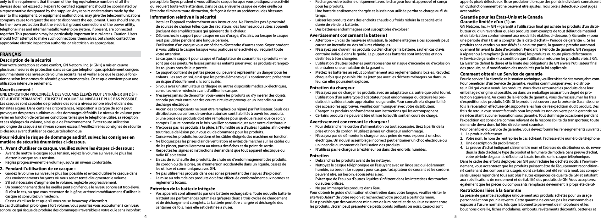 45only to the requirement that the sum of the ring equivalence numbers of all the devices does not exceed 5. Repairs to certied equipment should be coordinated by a representative designated by the supplier. Any repairs or alterations made by the user to this equipment, or equipment malfunctions, may give the telecommunications company cause to request the user to disconnect the equipment. Users should ensure for their own protection that the electrical ground connections of the power utility, telephone lines and internal metallic water pipe system, if present, are connected together. This precaution may be particularly important in rural areas. Caution: Users should NOT attempt to make such connections themselves, but should contact the appropriate electric inspection authority, or electrician, as appropriate.FRANÇAISDescription de la sécuritéPour votre protection et votre confort, GN Netcom, Inc. (« GN ») a mis en œuvre plusieurs mesures de protection dans ce casque téléphonique, spécialement conçues pour maintenir des niveaux de volume sécuritaires et veiller à ce que le casque fonc-tionne selon les normes de sécurité gouvernementales. Ce casque convient pour une utilisation intérieure seulement.!Avertissement !UNE EXPOSITION PROLONGÉE À DES VOLUMES ÉLEVÉS PEUT ENTRAÎNER UN DÉFICIT AUDITIF PERMANENT. UTILISEZ LE VOLUME AU NIVEAU LE PLUS BAS POSSIBLE.Les casques sont capables de produire des sons à niveau sonore élevé et dans des tonalités aiguës. Dans certaines circonstances, l’exposition à ce type de sons peut provoquer des pertes auditives ou des dommages dénitifs. Le niveau de volume peut varier en fonction de certaines conditions telles que le téléphone utilisé, sa réception et ses réglages du volume, ainsi que de l’environnement. Évitez toute utilisation prolongée du casque à un niveau sonore excessif. Veuillez lire les consignes de sécurité ci-dessous avant d’utiliser ce casque téléphonique.Pour réduire le risque de dommage auditif, suivez les consignes en matière de sécurité énumérées ci-dessous.1.  Avant d’utiliser ce casque, veuillez suivre les étapes ci-dessous :-  Avant de mettre le casque sous tension, réglez le volume au niveau le plus bas.-  Mettez le casque sous tension.-  Réglez progressivement le volume jusqu’à un niveau confortable.2.  Pendant l’utilisation de ce casque :-   Gardez le volume au niveau le plus bas possible et évitez d’utiliser le casque dans des environnements bruyants où vous seriez tenté d’augmenter le volume.-  S’il est nécessaire d’augmenter le volume, réglez-le progressivement.- Un bourdonnement dans les oreilles peut signier que le niveau sonore est trop élevé.-  Si c’est le cas, ou que vous ressentez de la gêne, arrêtez immédiatement d’utiliser le casque et consultez un médecin.-  Cessez d’utiliser le casque s’il vous cause beaucoup d’inconfort.En cas d’utilisation prolongée à fort volume, vous pourriez vous accoutumer à ce niveau sonore, ce qui risque de produire des dommages irréversibles à votre ouïe sans inconfort FRperceptible. Soyez prudent si vous utilisez le casque lorsque vous pratiquez une activité qui requiert toute votre attention. Dans ce cas, enlever le casque de votre oreille ou l’éteindre éliminera toute distraction, de façon à éviter un accident ou des blessures.Information relative à la sécurité-  Installez l’appareil conformément aux instructions. Ne l’installez pas à proximité de sources de chaleur telles que des radiateurs, des fourneaux ou autres appareils (incluant des amplicateurs) qui génèrent de la chaleur.-  Débranchez le support pour casque en cas d&apos;orage, d’éclairs, ou lorsque le casque n’est pas utilisé pendant une longue période.-  L’utilisation d&apos;un casque vous empêchera d’entendre d’autres sons. Soyez prudent si vous utilisez le casque lorsque vous pratiquez une activité qui requiert toute votre attention.-  Le casque, le support pour casque et l’adaptateur de courant (les « produits ») ne sont pas des jouets. Ne laissez jamais les enfants jouer avec les produits et rangez-les toujours hors de leur portée. -  Ce paquet contient de petites pièces qui peuvent représenter un danger pour les enfants. Les sacs en soi, ainsi que les petits éléments qu&apos;ils contiennent, présentent un risque d&apos;étouement s&apos;ils sont avalés.-  Si vous avez un stimulateur cardiaque ou autres dispositifs médicaux électriques, consultez votre médecin avant d’utiliser le casque.-  N&apos;essayez jamais de démonter vous-même les produits ou d&apos;y insérer des objets, car cela pourrait entraîner des courts-circuits et provoquer un incendie ou une décharge électrique. -  Aucun des composants ne peut être remplacé ou réparé par l&apos;utilisateur. Seuls des distributeurs ou centres de service autorisés sont habilités à ouvrir les produits. Si une pièce des produits doit être remplacée pour quelque raison que ce soit, y compris l’usure normale et le bris, veuillez communiquer avec votre distributeur.-  N’exposez pas les produits à la pluie, à l’humidité ou à d’autres liquides an d’éviter tout risque de lésion pour vous ou de dommage pour les produits.-  Conservez les produits, les cordons et les câbles éloignés des machines en fonction.-  Ne bloquez pas les prises d’air de ventilation et évitez de marcher sur les câbles ou de les pincer, particulièrement au niveau des ches et du point de sortie.-  Respectez les signes et instructions demandant que tout appareil électrique ou radio RF soit éteint.-  En cas de surchaue des produits, de chute ou d’endommagement des produits, du cordon ou de la prise, ou d’immersion accidentelle dans un liquide, cessez de les utiliser et communiquez avec GN.-  Ne pas utiliser les produits dans des zones présentant des risques d’explosion.-  La mise au rebut de ces produits doit être eectuée conformément aux normes et règlements locaux.Entretien de la batterie intégrée-  Vos appareils sont alimentés par une batterie rechargeable. Toute nouvelle batterie n’atteint ses performances optimales qu&apos;après deux à trois cycles de chargement et de déchargement complets. La batterie peut être chargée et déchargée des centaines de fois, mais elle est destinée à s’user. -  Rechargez votre batterie uniquement avec le chargeur fourni, approuvé et conçu pour les produits. -  Une batterie entièrement chargée et laissée non utilisée perdra sa charge au l du temps. -  Laisser les produits dans des endroits chauds ou froids réduira la capacité et la durée de vie de la batterie. -  Des batteries endommagées sont susceptibles d’exploser. Avertissement concernant la batterie !-  Attention – En cas de mauvaise utilisation, la batterie intégrée à ces appareils peut causer un incendie ou des brûlures chimiques. -  N’essayez pas d’ouvrir les produits ou d’en changer la batterie, sauf en cas d’avis contraire indiqué dans le guide. La plupart des batteries sont intégrées et non destinées à être changées.-  L&apos;utilisation d&apos;autres batteries peut représenter un risque d’incendie ou d’explosion et entraîner une annulation de la garantie. -  Mettez les batteries au rebut conformément aux réglementations locales. Recyclez chaque fois que possible. Ne les jetez pas avec les déchets ménagers ou dans un feu, car elles pourraient exploser.Entretien du chargeur-  N’essayez pas de charger les produits avec un adaptateur c.a. autre que celui fourni. L’utilisation d’un autre type d’adaptateur peut endommager ou détruire les pro-duits et invalidera toute approbation ou garantie. Pour connaître la disponibilité des accessoires approuvés, veuillez communiquer avec votre distributeur. -  Chargez les produits conformément aux instructions qui les accompagnent.-  Certains produits ne peuvent être utilisés lorsqu’ils sont en cours de charge.Avertissement concernant le chargeur !-  Pour débrancher le cordon d’alimentation ou tout accessoire, tirez à partir de la prise et non du cordon. N&apos;utilisez jamais un chargeur endommagé.-  N’essayez pas de démonter le chargeur sous peine de vous exposer à un choc électrique. Un nouvel assemblage incorrect peut entraîner un choc électrique ou un incendie au moment de l’utilisation des produits.-  N’utilisez pas le chargeur à l&apos;extérieur ou dans des endroits humides.Entretien-  Débranchez les produits avant de les nettoyer.-  Nettoyez le casque téléphonique en l’essuyant avec un linge sec ou légèrement humide, au besoin. Le support pour casque, l’adaptateur de courant et les cordons peuvent être, au besoin, époussetés à sec.-  Évitez que de l&apos;eau ou d’autres liquides s’inltrent dans les interstices des touches ou autres orices. -  Ne pas immerger les produits dans l’eau.Pour obtenir le guide d’utilisation et d’entretien dans votre langue, veuillez visiter le site Web Jabra® de votre région et recherchez votre produit à partir du menu.Il est possible que des variations mineures de luminosité et de couleur existent entre les produits. L’écran peut présenter de petits points brillants ou noirs. Ceux-ci sont appelés pixels défectueux. Ils se produisent lorsque des points individuels connaissent un dysfonctionnement et ne peuvent être ajustés. Trois pixels défectueux sont jugés acceptables.Garantie pour les États-Unis et le Canada  Garantie limitée d’un (1) an GN Netcom, Inc. (« GN ») garantit à l’utilisateur nal qui achète les produits d&apos;un distri-buteur ou d’un revendeur que les produits sont exempts de tout défaut de matériel et de fabrication conformément aux modalités établies ci-dessous (« Garantie ») pour une période d’un (1) an à compter de la date d’achat (« Période de garantie »). Si les produits sont vendus ou transférés à une autre partie, la garantie prendra automati-quement n avant la date d&apos;expiration. Pendant la Période de garantie, GN s’engage  à réparer ou à remplacer (à sa discrétion) les produits ou toute pièce défectueuse  (« Service de garantie »), à condition que l’utilisateur retourne les produits visés à GN. La Garantie dénit la durée et la limite des obligations de GN envers l’utilisateur nal des produits, sauf modication des modalités par la loi applicable.Comment obtenir un Service de garantiePour le service à la clientèle et le soutien technique, veuillez visiter le site www.jabra.com.Pour bénécier d’un Service de garantie, veuillez communiquer avec le distribu-teur GN qui vous a vendu les produits. Vous devez retourner les produits dans leur emballage d’origine, si possible, ou dans un emballage assurant un degré de pro-tection équivalent. Au cours de la Période de garantie, vous devrez assumer les frais d’expédition des produits à GN. Si le produit est couvert par la présente Garantie, une fois la réparation eectuée GN supportera les frais de réexpédition dudit produit. Des frais de retour vous seront facturés pour les produits non couverts par la garantie ou ne nécessitant aucune réparation sous garantie. Tout dommage occasionné pendant l’expédition est considéré comme relèvant de la responsabilité du transporteur; toute demande devra donc lui être directement soumise.Pour bénécier du Service de garantie, vous devrez fournir les renseignements suivants :1.  Le produit défectueux2. Votre nom, le nom de l’entreprise le cas échéant, l’adresse et le numéro de téléphone3.  Une description du problème; et4.   La preuve d’achat indiquant clairement le nom et l’adresse du distributeur ou du reven-deur, la date d’achat, le type de produit et le numéro de modèle. Sans preuve d’achat, votre période de garantie débutera à la date inscrite sur le casque téléphonique.Dans le cadre des eorts déployés par GN pour réduire les déchets nocifs à l’environ-nement, vous accepterez que les produits puissent être de l’équipement recondition-né contenant des composants usagés, dont certains ont été remis à neuf. Les compo-sants usagés répondent tous aux plus hautes exigences de qualité de GN et satisfont aux spécications de rendement et de abilité des produits de GN. Vous accepterez également que les pièces ou composants remplacés deviennent la propriété de GN. Restrictions liées à la GarantieLa présente garantie s’applique uniquement aux produits achetés pour un usage personnel et non pour la revente. Cette garantie ne couvre pas les consommables exposés à l’usure normale, tels que la bonnette pare-vent de microphone et les bouchons d’oreille, ches modulaires, embouts, revêtements décoratifs, batteries et 