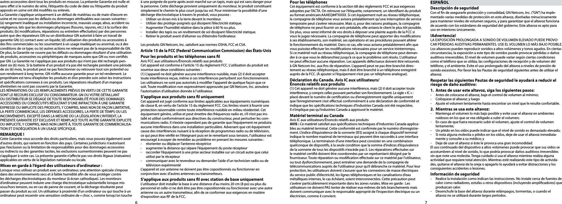 67autres accessoires dont tous les produits en mousse. La présente Garantie est nulle et sans eet si le numéro de série, l’étiquette du code de date ou l’étiquette du produit apposés en usine ont été modiés ou enlevés.La Garantie s’applique uniquement à un défaut de matériau ou de main-d’œuvre en usine et ne couvre pas les défauts ou dommages attribuables aux causes suivantes : (a) rangement inadéquat ou installation incorrecte, mauvais usage, abus, accident ou négligence, tels que les dommages physiques (ssures, rayures, etc.) à la surface des produits; (b) modications, réparations ou entretien eectué(es) par des personnes autre que des réparateurs GN ou un distributeur GN autorisé à faire un travail de garantie GN; (c) contact avec un liquide; (d) utilisation des produits ou accessoires à des ns commerciales ou les soumettant à un usage inadéquat ou anormal, ou à des conditions de ce type; ou (e) autres actions ne relevant pas de la responsabilité de GN. De plus, la Garantie ne couvre pas les défauts ou dommages résultant d’une utilisation de produits, accessoires ou périphériques de marques autre que GN ou non certiés par GN. La Garantie ne s’applique pas aux produits qui n’ont pas été rechargés pen-dant six (6) mois. Si la batterie d’un produit n’a pas été rechargée pendant une période de six (6) mois, le produit peut ne pas fonctionner ou retrouver tout son potentiel ou son rendement à long terme. GN n’ore aucune garantie pour un tel rendement. Le propriétaire est tenu d’exploiter les produits et d’en prendre soin selon les instructions et spécications connexes à ces produits. Les réparations résultant d’un manque d’entretien ne sont pas couverts par la Garantie.LES RÉPARATIONS OU LES REMPLACEMENTS PRÉVUS EN VERTU DE CETTE GARANTIE SONT LE RECOURS EXCLUSIF DU CONSOMMATEUR. GN OU VOTRE DÉTAILLANT OU DISTRIBUTEUR SE DÉGAGE DE TOUTE RESPONSABILITÉ POUR DES DOMMAGES ACCESSOIRES OU CONSÉCUTIFS RÉSULTANT D’UNE INFRACTION À UNE GARANTIE EXPRESSE OU IMPLICITE DES PRODUITS, Y COMPRIS, MAIS NON DE FAÇON LIMITATIVE, LA PERTE COMMERCIALE, LES DÉPENSES ACCESSOIRES, LA PERTE DE TEMPS OU LES INCONVÉNIENTS. EXCEPTÉ DANS LA MESURE OÙ LA LÉGISLATION L’INTERDIT, LA PRÉSENTE GARANTIE EST EXCLUSIVE ET REMPLACE TOUTE AUTRE GARANTIE EXPLICITE OU IMPLICITE, Y COMPRIS, MAIS NON LIMITÉ À, TOUTE GARANTIE DE COMMERCIALISA-TION ET D’ADÉQUATION À UN USAGE SPÉCIFIQUE. REMARQUE !Cette Garantie vous accorde des droits particuliers, mais vous pouvez également avoir d’autres droits, qui varient en fonction des pays. Certaines juridictions n’autorisant pas l’exclusion ou la limitation de responsabilités pour des dommages accessoires ou indirects ou des garanties tacites, les exclusions susmentionnées peuvent ne pas s’appliquer à votre cas. La présente garantie n’aecte pas vos droits légaux (statuaires) applicables en vertu de la législation nationale ou locale.Mises en garde à l’égard des utilisateurs d’ordinateur :Lorsque vous utilisez un produit avec un ordinateur, une attention spéciale s’impose dans des environnements secs et à faible humidité an de vous protéger contre les décharges électrostatiques du moniteur (à écran cathodique). Les moniteurs d’ordinateur peuvent induire une charge électrostatique substantielle lorsque mis sous/hors tension, ou en cas de panne de courant, et la décharge résultante peut passer du produit au sol. Un utilisateur à proximité d’un ordinateur ou qui touche à un ordinateur peut ressentir une sensation ordinaire de « choc », comme lorsqu&apos;on touche à une poignée de porte après avoir marché sur un tapis, mais qui est sans danger pour la personne. Cette décharge provient uniquement du moniteur, le produit constituant simplement le chemin le plus court jusqu’au sol. Pour minimiser la possibilité d’une décharge électrostatique à travers le produit, vous pouvez :-  Utiliser un écran mis à la terre devant le moniteur.-  Utiliser des protège-poignets qui dissipent l’électricité statique.-  Augmenter l’humidité relative dans la pièce à 60 % ou plus.-  Installer des tapis ou un revêtement de sol dissipant l’électricité statique.-  Retirer le produit avant d’allumer ou d’éteindre l’ordinateur.Les produits GN Netcom, Inc. satisfont aux normes OSHA, FCC et CSA.Article 15 de la FCC (Federal Communication Commission) des États-Unis Pour les produits et les téléphones sans l Avis FCC aux utilisateurs/Énoncés relatifs aux produitsCet appareil est conforme à l’article 15 du règlement FCC. L’utilisation du produit est soumise aux deux conditions suivantes :(1) L&apos;appareil ne doit générer aucune interférence nuisible, mais (2) il doit accepter toute interférence reçue, même si ces interférences perturbent son fonctionnement. Les utilisateurs ne sont pas autorisés à modier l’appareil de quelque façon que ce soit. Toute modication non expressément approuvée par GN Netcom, Inc. annulera l’autorisation d’utilisation donnée à l’utilisateur.S’applique aux produits sans l uniquementCet appareil est jugé conforme aux limites applicables aux équipements numériques de classe B, en vertu de l’article 15 du règlement FCC. Ces limites visent à fournir une protection raisonnable contre toute interférence nuisible en milieu résidentiel. Cet équipement génère, utilise et peut émettre des fréquences radio et, s’il n’est pas ins-tallé et utilisé conformément aux directives du constructeur, peut perturber les com-munications radio. Il n’existe cependant pas de garantie que l’équipement ne produira aucune interférence dans une installation particulière. Advenant que cet équipement cause des interférences nuisant à la réception de programmes radio ou de télévision, ce qui peut être vérié en l’éteignant puis en le remettant sous tension, l’utilisateur est encouragé à essayer de remédier au problème en prenant les mesures suivantes :-  réorienter ou déplacer l’antenne réceptrice-  augmenter la distance qui sépare l’équipement du poste récepteur-  raccorder l’équipement à une prise secteur installée sur un circuit autre que celui utilisé par le récepteur-  communiquer avec le revendeur ou demander l’aide d’un technicien radio ou de télévision expérimentéL’appareil et son antenne ne doivent pas être copositionnés ou fonctionner en conjonction avec d’autres antennes ou transmetteurs.S’applique aux produits sans l avec station de base uniquementL’utilisateur doit installer la base à une distance d’au moins 20 cm (8 po) ou plus du personnel et celle-ci ne doit être pas être copositionnée ou fonctionner avec une autre antenne ou un autre transmetteur, an de se conformer aux exigences en matière d&apos;exposition aux RF de la FCC. Pour les téléphonesCet équipement est conforme à la section 68 des règlements FCC et aux exigences adoptées par l’ACTA. On retrouve sur l’étiquette, notamment, un identiant du produit au format américain:AAAEQ##TXXXX. Si cet équipement nuit au réseau téléphonique, la compagnie de téléphone vous avisera préalablement qu’une interruption de service temporaire peut s’avérer nécessaire. Mais si, pour des raisons pratiques, la compagnie de téléphone ne peut fournir un avis préalable, elle avisera le client le plus tôt possible. De plus, vous serez informé de vos droits à déposer une plainte auprès de la FCC si vous le jugez nécessaire. La compagnie de téléphone peut apporter des modications à ses établissements, son matériel, ses opérations et ses procédures pouvant altérer le fonctionnement du matériel. Dans ce cas, elle vous avisera préalablement an que vous puissiez eectuer les modications nécessaires pour un service ininterrompu.  Si ce matériel nuit au réseau téléphonique, la compagnie de téléphone peut deman-der à ce que vous le débranchiez jusqu’à ce que le problème soit résolu. L’utilisateur ne peut eectuer aucune réparation. Les appareils défectueux doivent être retournés à GN Netcom Inc. aux ns de réparation. L’appareil peut ne pas être branché direc-tement au réseau téléphonique, mais il doit être branché à un téléphone enregistré auprès de la FCC. (À ajouter si l’équipement n’est pas un téléphone analogue).Déclaration du Canada. Avis IC aux utilisateurs/ Énoncés relatifs aux produits(1) Cet appareil ne doit générer aucune interférence, mais (2) il doit accepter toute interférence, y compris celles pouvant perturber son fonctionnement. Le sigle « IC » : placé devant le numéro de certication ou d’enregistrement signie uniquement que l’enregistrement s’est eectué conformément à une déclaration de conformité et indique que les spécications techniques d’Industries Canada ont été respectées.  Il n’implique pas qu’Industries Canada a approuvé le matériel.Matériel terminal au CanadaAvis IC aux utilisateurs/Énoncés relatifs aux produitsAVIS : Ce matériel satisfait aux spécications techniques d’Industries Canada applica-bles au matériel terminal. Cette conformité est conrmée par le numéro d’enregistre-ment. L’indice d’équivalence de la sonnerie (IES) assigné à chaque dispositif terminal indique le nombre maximal de terminaux qui peuvent être raccordés à une interface téléphonique. La terminaison d’une interface peut consister en une combinaison quelconque de dispositifs, à la seule condition que la somme d’indices d’équivalence de la sonnerie de tous les dispositifs n’excède pas 5. Les réparations eectuées sur le matériel certié doivent être coordonnées par un représentant désigné par le fournisseur. Toute réparation ou modication eectuée sur ce matériel par l’utilisateur, ou tout dysfonctionnement, peut entraîner une demande de la compagnie de télécommunications auprès de l’utilisateur pour qu’il débranche ce matériel. Pour leur protection, les utilisateurs doivent s’assurer que les connexions de masse électriques du service public d’électricité, les lignes téléphoniques et les canalisations d’eau métalliques internes, le cas échéant, soient interconnectées. Cette précaution peut s’avérer particulièrement importante dans les zones rurales. Mise en garde : Les utilisateurs ne doivent PAS tenter de réaliser eux-mêmes de tels branchements mais doivent communiquer avec le responsable approprié de l’inspection électrique ou un électricien, comme il convient.ESESPAÑOLDescripción de seguridadCon el n de asegurarle protección y comodidad, GN Netcom, Inc. (“GN”) ha imple-mentado varias medidas de protección en este altavoz, diseñadas minuciosamente para mantener niveles de volumen seguros, y para garantizar que el altavoz funciona de acuerdo con los estándares de seguridad del gobierno. Este altavoz es apto para uso en interiores únicamente.!Advertencia!LA EXPOSICIÓN PROLONGADA A SONIDO DE VOLUMEN ELEVADO PUEDE PROVOCAR PÉRDIDAS AUDITIVAS PERMANENTES. USE EL VOLUMEN LO MÁS BAJO POSIBLE.Los altavoces pueden reproducir sonidos a altos volúmenes y tonos agudos. En ciertas circunstancias, la exposición a este tipo de sonidos puede provocar pérdidas o daños auditivos irreversibles. El nivel de volumen puede variar según ciertas condiciones como el teléfono que se utiliza, las conguraciones de recepción y de volumen del teléfono, y el ambiente. Evite el uso prolongado del altavoz a niveles de presión de sonido excesivos. Por favor lea las Pautas de seguridad siguientes antes de utilizar el altavoz.Respetar las siguientes Pautas de seguridad le ayudará a reducir el riesgo de daño auditivo:1.  Antes de usar este altavoz, siga los siguientes pasos:-  Antes de colocarse el altavoz, baje el control de volumen al mínimo;-  Colóquese el altavoz; y luego-  Ajuste el volumen lentamente hasta encontrar un nivel que le resulte confortable.2.  Mientras se usa este altavoz:-  Mantenga el volumen lo más bajo posible y evite usar el altavoz en ambientes ruidosos en los que se vea obligado a subir el volumen;-  En caso de que fuera necesario subir el volumen, ajuste el control de volumen lentamente;-  Un pitido en los oídos puede indicar que el nivel de sonido es demasiado elevado;-  Si nota alguna molestia o pitidos en los oídos, deje de usar el altavoz inmediata-mente y consulte a su médico; y-  Deje de usar el altavoz si éste le provoca una gran incomodidad.El uso continuado del dispositivo a altos volúmenes puede provocar que sus oídos se acostumbren al nivel de sonido, lo que podría provocar daños auditivos irreversibles sin que note una molestia. Tenga cuidado si usa el altavoz mientras realiza alguna actividad que requiere total atención. Mientras esté realizando este tipo de activida-des, quitarse el altavoz de la oreja o apagarlo lo ayudará a evitar distracciones y los consiguientes accidentes o lesiones.Información de seguridad-  Realice la instalación como indican las instrucciones. No instale cerca de fuentes de calor como radiadores, estufas u otros dispositivos (incluyendo amplicadores) que produzcan calor.-  Desenchufe la base del altavoz durante relámpagos, tormentas, o cuando el altavoz no se utilizará durante largos períodos.