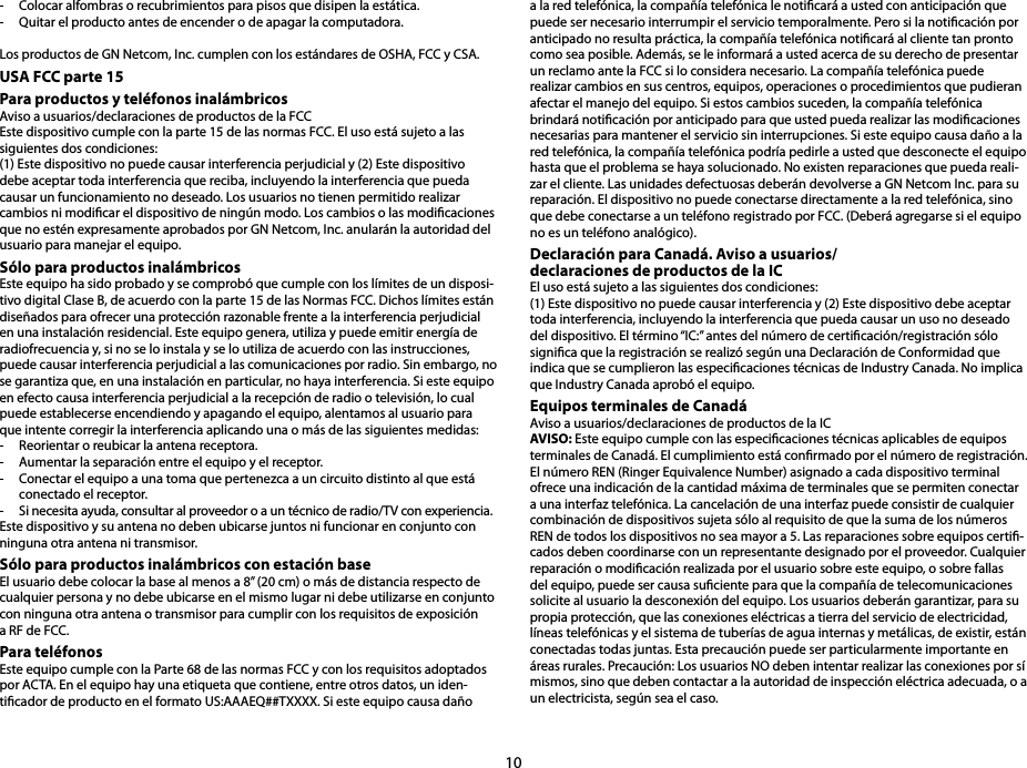 10-  Colocar alfombras o recubrimientos para pisos que disipen la estática. -  Quitar el producto antes de encender o de apagar la computadora.Los productos de GN Netcom, Inc. cumplen con los estándares de OSHA, FCC y CSA.USA FCC parte 15 Para productos y teléfonos inalámbricos Aviso a usuarios/declaraciones de productos de la FCC Este dispositivo cumple con la parte 15 de las normas FCC. El uso está sujeto a las siguientes dos condiciones:(1) Este dispositivo no puede causar interferencia perjudicial y (2) Este dispositivo debe aceptar toda interferencia que reciba, incluyendo la interferencia que pueda causar un funcionamiento no deseado. Los usuarios no tienen permitido realizar cambios ni modicar el dispositivo de ningún modo. Los cambios o las modicaciones que no estén expresamente aprobados por GN Netcom, Inc. anularán la autoridad del usuario para manejar el equipo.Sólo para productos inalámbricos Este equipo ha sido probado y se comprobó que cumple con los límites de un disposi-tivo digital Clase B, de acuerdo con la parte 15 de las Normas FCC. Dichos límites están diseñados para ofrecer una protección razonable frente a la interferencia perjudicial en una instalación residencial. Este equipo genera, utiliza y puede emitir energía de radiofrecuencia y, si no se lo instala y se lo utiliza de acuerdo con las instrucciones, puede causar interferencia perjudicial a las comunicaciones por radio. Sin embargo, no se garantiza que, en una instalación en particular, no haya interferencia. Si este equipo en efecto causa interferencia perjudicial a la recepción de radio o televisión, lo cual puede establecerse encendiendo y apagando el equipo, alentamos al usuario para que intente corregir la interferencia aplicando una o más de las siguientes medidas:-  Reorientar o reubicar la antena receptora. -  Aumentar la separación entre el equipo y el receptor. -  Conectar el equipo a una toma que pertenezca a un circuito distinto al que está conectado el receptor. -  Si necesita ayuda, consultar al proveedor o a un técnico de radio/TV con experiencia. Este dispositivo y su antena no deben ubicarse juntos ni funcionar en conjunto con ninguna otra antena ni transmisor.Sólo para productos inalámbricos con estación baseEl usuario debe colocar la base al menos a 8” (20 cm) o más de distancia respecto de cualquier persona y no debe ubicarse en el mismo lugar ni debe utilizarse en conjunto con ninguna otra antena o transmisor para cumplir con los requisitos de exposición a RF de FCC.Para teléfonosEste equipo cumple con la Parte 68 de las normas FCC y con los requisitos adoptados por ACTA. En el equipo hay una etiqueta que contiene, entre otros datos, un iden-ticador de producto en el formato US:AAAEQ##TXXXX. Si este equipo causa daño a la red telefónica, la compañía telefónica le noticará a usted con anticipación que puede ser necesario interrumpir el servicio temporalmente. Pero si la noticación por anticipado no resulta práctica, la compañía telefónica noticará al cliente tan pronto como sea posible. Además, se le informará a usted acerca de su derecho de presentar un reclamo ante la FCC si lo considera necesario. La compañía telefónica puede realizar cambios en sus centros, equipos, operaciones o procedimientos que pudieran afectar el manejo del equipo. Si estos cambios suceden, la compañía telefónica brindará noticación por anticipado para que usted pueda realizar las modicaciones necesarias para mantener el servicio sin interrupciones. Si este equipo causa daño a la red telefónica, la compañía telefónica podría pedirle a usted que desconecte el equipo hasta que el problema se haya solucionado. No existen reparaciones que pueda reali-zar el cliente. Las unidades defectuosas deberán devolverse a GN Netcom Inc. para su reparación. El dispositivo no puede conectarse directamente a la red telefónica, sino que debe conectarse a un teléfono registrado por FCC. (Deberá agregarse si el equipo no es un teléfono analógico).Declaración para Canadá. Aviso a usuarios/ declaraciones de productos de la IC El uso está sujeto a las siguientes dos condiciones:(1) Este dispositivo no puede causar interferencia y (2) Este dispositivo debe aceptar toda interferencia, incluyendo la interferencia que pueda causar un uso no deseado del dispositivo. El término “IC:” antes del número de certicación/registración sólo signica que la registración se realizó según una Declaración de Conformidad que indica que se cumplieron las especicaciones técnicas de Industry Canada. No implica que Industry Canada aprobó el equipo.Equipos terminales de CanadáAviso a usuarios/declaraciones de productos de la IC AVISO: Este equipo cumple con las especicaciones técnicas aplicables de equipos terminales de Canadá. El cumplimiento está conrmado por el número de registración.El número REN (Ringer Equivalence Number) asignado a cada dispositivo terminal ofrece una indicación de la cantidad máxima de terminales que se permiten conectar a una interfaz telefónica. La cancelación de una interfaz puede consistir de cualquier combinación de dispositivos sujeta sólo al requisito de que la suma de los números REN de todos los dispositivos no sea mayor a 5. Las reparaciones sobre equipos certi-cados deben coordinarse con un representante designado por el proveedor. Cualquier reparación o modicación realizada por el usuario sobre este equipo, o sobre fallas del equipo, puede ser causa suciente para que la compañía de telecomunicaciones solicite al usuario la desconexión del equipo. Los usuarios deberán garantizar, para su propia protección, que las conexiones eléctricas a tierra del servicio de electricidad, líneas telefónicas y el sistema de tuberías de agua internas y metálicas, de existir, están conectadas todas juntas. Esta precaución puede ser particularmente importante en áreas rurales. Precaución: Los usuarios NO deben intentar realizar las conexiones por sí mismos, sino que deben contactar a la autoridad de inspección eléctrica adecuada, o a un electricista, según sea el caso. 