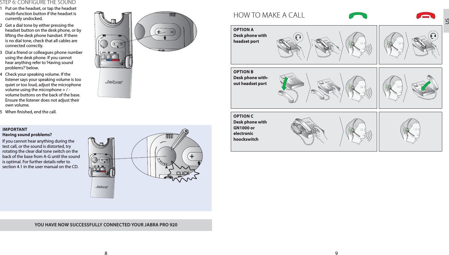 98USSTEP 6: CONFIGURE THE SOUND1  Put on the headset, or tap the headset multi-function button if the headset is currently undocked.2  Get a dial tone by either pressing the headset button on the desk phone, or by lifting the desk phone handset. If there is no dial tone, check that all cables are connected correctly.3  Dial a friend or colleagues phone number using the desk phone. If you cannot hear anything refer to ‘Having sound problems?’ below.4  Check your speaking volume. If the listener says your speaking volume is too quiet or too loud, adjust the microphone volume using the microphone + / - volume buttons on the back of the base. Ensure the listener does not adjust their own volume.5  When nished, end the call.IMPORTANTHaving sound problems?If you cannot hear anything during the test call, or the sound is distorted, try rotating the clear dial tone switch on the back of the base from A-G until the sound is optimal. For further details refer to section 4.1 in the user manual on the CD.YOU HAVE NOW SUCCESSFULLY CONNECTED YOUR JABRA PRO 920HOW TO MAKE A CALLOPTION A  Desk phone with headset portOPTION B  Desk phone with-out headset portOPTION C  Desk phone with GN1000 or  electronic  hoockswitchCLICK