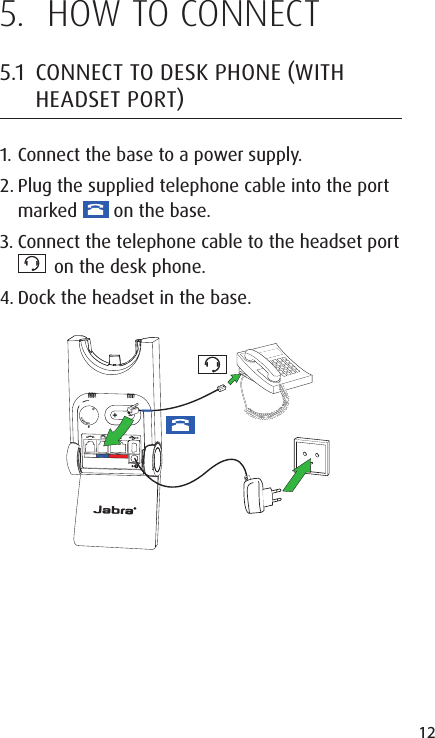 12ENGLISHJABRA SOLEMATE MINI5.  HOW TO CONNECT5.1  CONNECT TO DESK PHONE WITH HEADSET PORT1. Connect the base to a power supply.2. Plug the supplied telephone cable into the port marked   on the base.3. Connect the telephone cable to the headset port   on the desk phone.4. Dock the headset in the base.