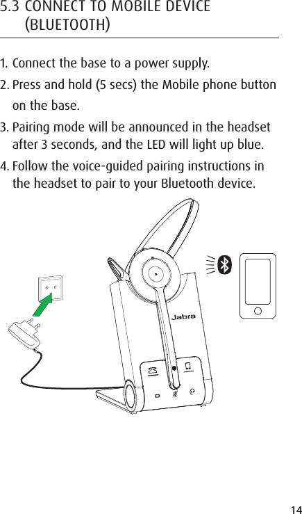 14ENGLISHJABRA SOLEMATE MINI5.3 CONNECT TO MOBILE DEVICE BLUETOOTH1. Connect the base to a power supply.2. Press and hold (5 secs) the Mobile phone button on the base.3. Pairing mode will be announced in the headset after 3 seconds, and the LED will light up blue.4. Follow the voice-guided pairing instructions in the headset to pair to your Bluetooth device.