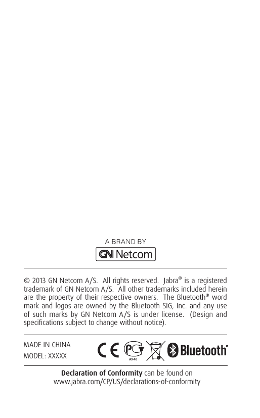 © 2013 GN Netcom A/S.  All rights reserved.  Jabra® is a registered trademark of GN Netcom A/S.  All other trademarks included herein are the property of their respective owners.  The Bluetooth® word mark and logos are owned by the Bluetooth SIG, Inc. and any use of such marks by GN Netcom A/S is under license.  (Design and specifications subject to change without notice).Declaration of Conformity can be found on  www.jabra.com/CP/US/declarations-of-conformityMADE IN CHINAMODEL: XXXXX