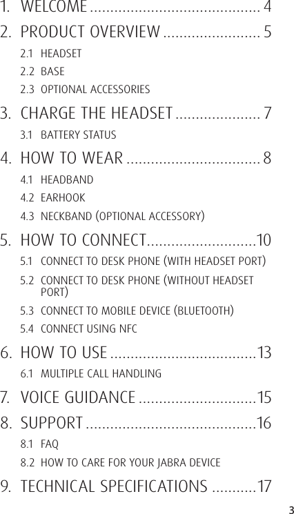 3ENGLISHJABRA SOLEMATE MINI1. WELCOME .......................................... 42.  PRODUCT OVERVIEW ........................ 52.1 HEADSET2.2 BASE2.3  OPTIONAL ACCESSORIES3.  CHARGE THE HEADSET ..................... 73.1  BATTERY STATUS4.  HOW TO WEAR ................................. 84.1 HEADBAND4.2 EARHOOK4.3  NECKBAND OPTIONAL ACCESSORY5.  HOW TO CONNECT ...........................105.1  CONNECT TO DESK PHONE WITH HEADSET PORT5.2  CONNECT TO DESK PHONE WITHOUT HEADSET PORT5.3  CONNECT TO MOBILE DEVICE BLUETOOTH5.4  CONNECT USING NFC6.  HOW TO USE ....................................136.1  MULTIPLE CALL HANDLING7.  VOICE GUIDANCE .............................158. SUPPORT ..........................................168.1 FAQ8.2  HOW TO CARE FOR YOUR JABRA DEVICE9.  TECHNICAL SPECIFICATIONS ...........17