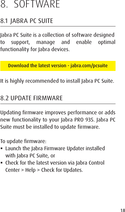 18ENGLISHJABRA SOLEMATE MINI8.  SOFTWARE8.1  JABRA PC SUITEJabra PC Suite is a collection of software designedto support, manage and enable optimal functionality for Jabra devices. Download the latest version - jabra.com/pcsuiteIt is highly recommended to install Jabra PC Suite.8.2 UPDATE FIRMWAREUpdating firmware improves performance or adds new functionality to your Jabra PRO 935. Jabra PC Suite must be installed to update firmware.To update firmware: Launch the Jabra Firmware Updater installed with Jabra PC Suite, or Check for the latest version via Jabra Control Center > Help > Check for Updates.