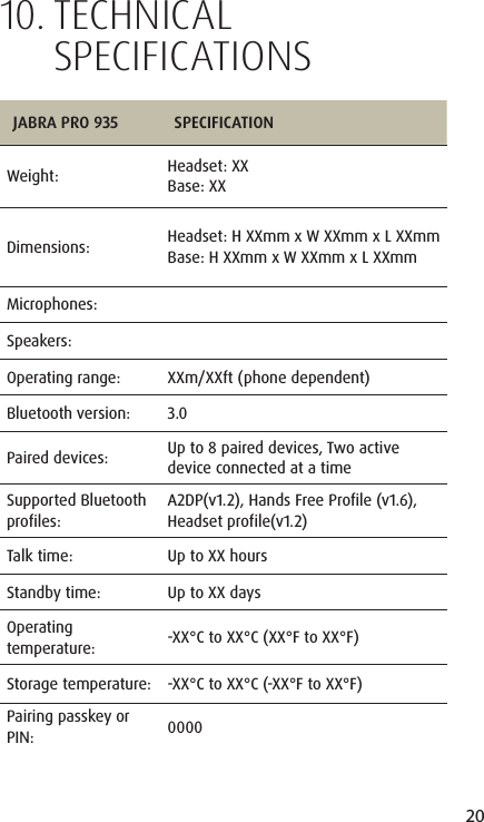 20ENGLISHJABRA SOLEMATE MINI10.  TECHNIC AL SPECIFICATIONSJABRA PRO 935 SPECIFICATIONWeight:  Headset: XXBase: XXDimensions:  Headset: H XXmm x W XXmm x L XXmmBase: H XXmm x W XXmm x L XXmmMicrophones:Speakers:Operating range: XXm/XXft (phone dependent)Bluetooth version: 3.0Paired devices: Up to 8 paired devices, Two active device connected at a timeSupported Bluetooth  profiles:A2DP(v1.2), Hands Free Profile (v1.6), Headset profile(v1.2)Talk time: Up to XX hoursStandby time: Up to XX daysOperating temperature: -XX&deg;C to XX&deg;C (XX&deg;F to XX&deg;F)Storage temperature: -XX&deg;C to XX&deg;C (-XX&deg;F to XX&deg;F)Pairing passkey or PIN: 0000
