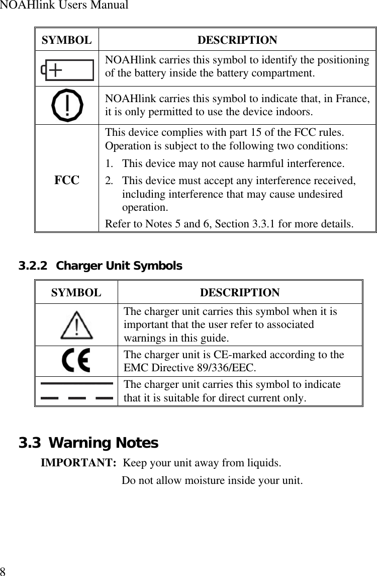 NOAHlink Users Manual8SYMBOL DESCRIPTIONNOAHlink carries this symbol to identify the positioningof the battery inside the battery compartment.NOAHlink carries this symbol to indicate that, in France,it is only permitted to use the device indoors.FCCThis device complies with part 15 of the FCC rules.Operation is subject to the following two conditions:1. This device may not cause harmful interference.2. This device must accept any interference received,including interference that may cause undesiredoperation.Refer to Notes 5 and 6, Section 3.3.1 for more details.3.2.2 Charger Unit SymbolsSYMBOL DESCRIPTIONThe charger unit carries this symbol when it isimportant that the user refer to associatedwarnings in this guide.The charger unit is CE-marked according to theEMC Directive 89/336/EEC.The charger unit carries this symbol to indicatethat it is suitable for direct current only.3.3 Warning NotesIMPORTANT:  Keep your unit away from liquids.Do not allow moisture inside your unit.