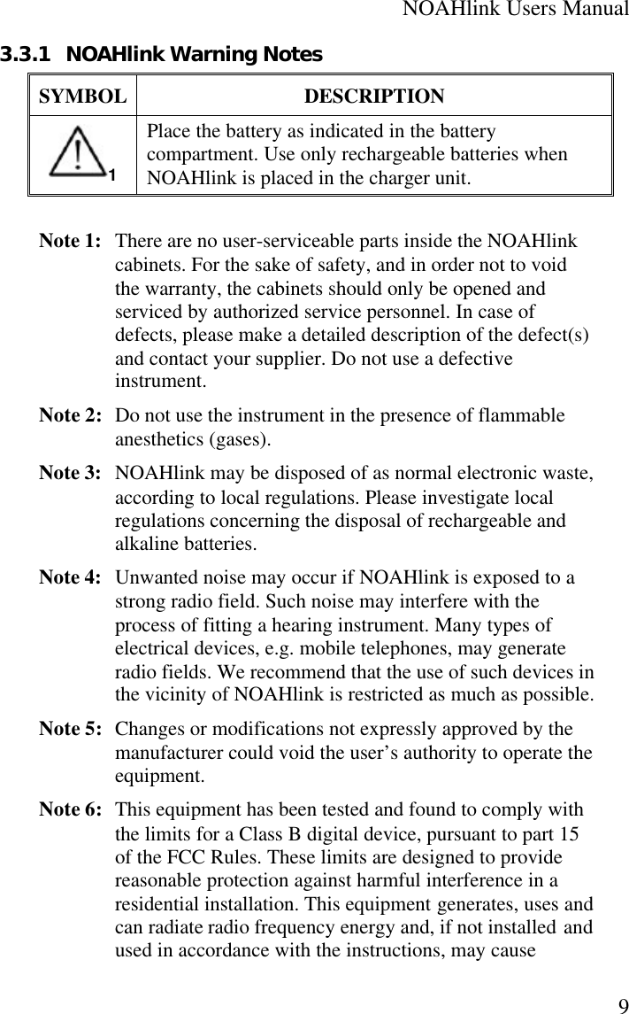 NOAHlink Users Manual93.3.1 NOAHlink Warning NotesSYMBOL DESCRIPTION1Place the battery as indicated in the batterycompartment. Use only rechargeable batteries whenNOAHlink is placed in the charger unit.Note 1:  There are no user-serviceable parts inside the NOAHlinkcabinets. For the sake of safety, and in order not to voidthe warranty, the cabinets should only be opened andserviced by authorized service personnel. In case ofdefects, please make a detailed description of the defect(s)and contact your supplier. Do not use a defectiveinstrument.Note 2: Do not use the instrument in the presence of flammableanesthetics (gases).Note 3:  NOAHlink may be disposed of as normal electronic waste,according to local regulations. Please investigate localregulations concerning the disposal of rechargeable andalkaline batteries.Note 4:  Unwanted noise may occur if NOAHlink is exposed to astrong radio field. Such noise may interfere with theprocess of fitting a hearing instrument. Many types ofelectrical devices, e.g. mobile telephones, may generateradio fields. We recommend that the use of such devices inthe vicinity of NOAHlink is restricted as much as possible.Note 5: Changes or modifications not expressly approved by themanufacturer could void the user’s authority to operate theequipment.Note 6: This equipment has been tested and found to comply withthe limits for a Class B digital device, pursuant to part 15of the FCC Rules. These limits are designed to providereasonable protection against harmful interference in aresidential installation. This equipment generates, uses andcan radiate radio frequency energy and, if not installed andused in accordance with the instructions, may cause