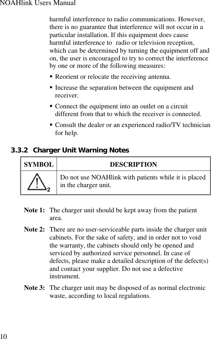 NOAHlink Users Manual10harmful interference to radio communications. However,there is no guarantee that interference will not occur in aparticular installation. If this equipment does causeharmful interference to radio or television reception,which can be determined by turning the equipment off andon, the user is encouraged to try to correct the interferenceby one or more of the following measures:§ Reorient or relocate the receiving antenna.§ Increase the separation between the equipment andreceiver.§ Connect the equipment into an outlet on a circuitdifferent from that to which the receiver is connected.§ Consult the dealer or an experienced radio/TV technicianfor help.3.3.2 Charger Unit Warning NotesSYMBOL DESCRIPTION2Do not use NOAHlink with patients while it is placedin the charger unit.Note 1:  The charger unit should be kept away from the patientarea.Note 2:  There are no user-serviceable parts inside the charger unitcabinets. For the sake of safety, and in order not to voidthe warranty, the cabinets should only be opened andserviced by authorized service personnel. In case ofdefects, please make a detailed description of the defect(s)and contact your supplier. Do not use a defectiveinstrument.Note 3:  The charger unit may be disposed of as normal electronicwaste, according to local regulations.