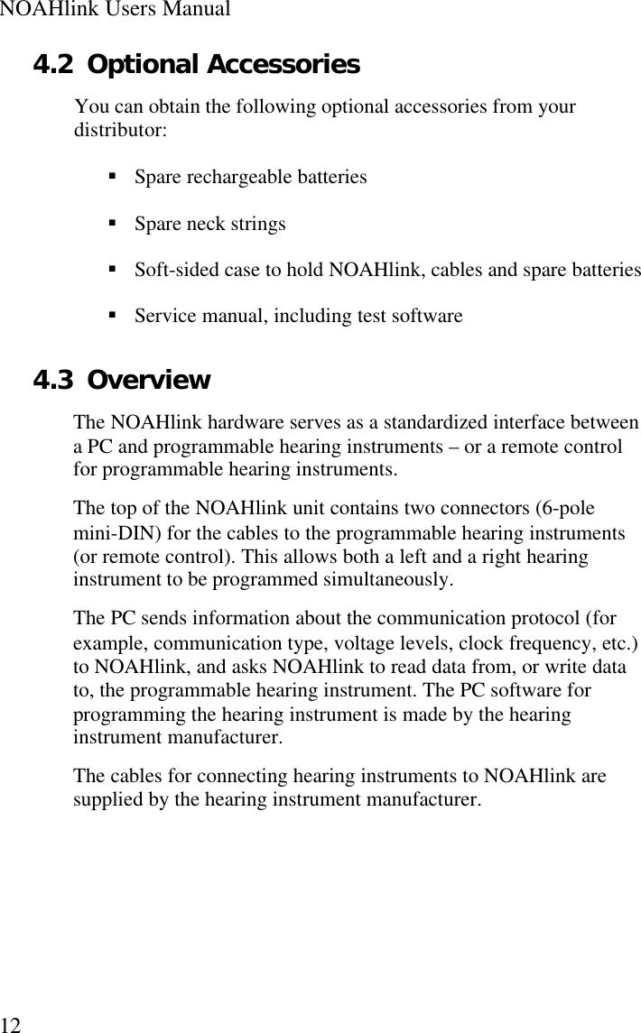 NOAHlink Users Manual124.2 Optional AccessoriesYou can obtain the following optional accessories from yourdistributor:§ Spare rechargeable batteries§ Spare neck strings§ Soft-sided case to hold NOAHlink, cables and spare batteries§ Service manual, including test software4.3 OverviewThe NOAHlink hardware serves as a standardized interface betweena PC and programmable hearing instruments – or a remote controlfor programmable hearing instruments.The top of the NOAHlink unit contains two connectors (6-polemini-DIN) for the cables to the programmable hearing instruments(or remote control). This allows both a left and a right hearinginstrument to be programmed simultaneously.The PC sends information about the communication protocol (forexample, communication type, voltage levels, clock frequency, etc.)to NOAHlink, and asks NOAHlink to read data from, or write datato, the programmable hearing instrument. The PC software forprogramming the hearing instrument is made by the hearinginstrument manufacturer.The cables for connecting hearing instruments to NOAHlink aresupplied by the hearing instrument manufacturer.