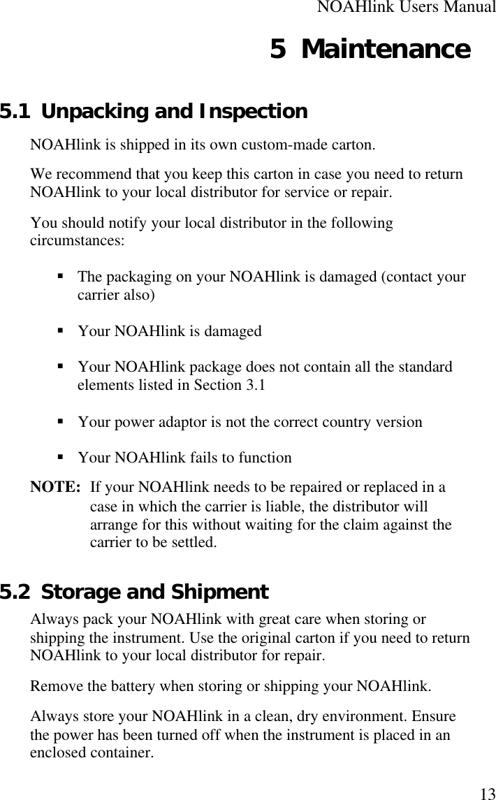 NOAHlink Users Manual135 Maintenance5.1 Unpacking and InspectionNOAHlink is shipped in its own custom-made carton.We recommend that you keep this carton in case you need to returnNOAHlink to your local distributor for service or repair.You should notify your local distributor in the followingcircumstances:§ The packaging on your NOAHlink is damaged (contact yourcarrier also)§ Your NOAHlink is damaged§ Your NOAHlink package does not contain all the standardelements listed in Section 3.1§ Your power adaptor is not the correct country version§ Your NOAHlink fails to functionNOTE:  If your NOAHlink needs to be repaired or replaced in acase in which the carrier is liable, the distributor willarrange for this without waiting for the claim against thecarrier to be settled.5.2 Storage and ShipmentAlways pack your NOAHlink with great care when storing orshipping the instrument. Use the original carton if you need to returnNOAHlink to your local distributor for repair.Remove the battery when storing or shipping your NOAHlink.Always store your NOAHlink in a clean, dry environment. Ensurethe power has been turned off when the instrument is placed in anenclosed container.