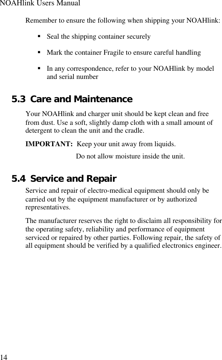 NOAHlink Users Manual14Remember to ensure the following when shipping your NOAHlink:§ Seal the shipping container securely§ Mark the container Fragile to ensure careful handling§ In any correspondence, refer to your NOAHlink by modeland serial number5.3 Care and MaintenanceYour NOAHlink and charger unit should be kept clean and freefrom dust. Use a soft, slightly damp cloth with a small amount ofdetergent to clean the unit and the cradle.IMPORTANT:  Keep your unit away from liquids.Do not allow moisture inside the unit.5.4 Service and RepairService and repair of electro-medical equipment should only becarried out by the equipment manufacturer or by authorizedrepresentatives.The manufacturer reserves the right to disclaim all responsibility forthe operating safety, reliability and performance of equipmentserviced or repaired by other parties. Following repair, the safety ofall equipment should be verified by a qualified electronics engineer.