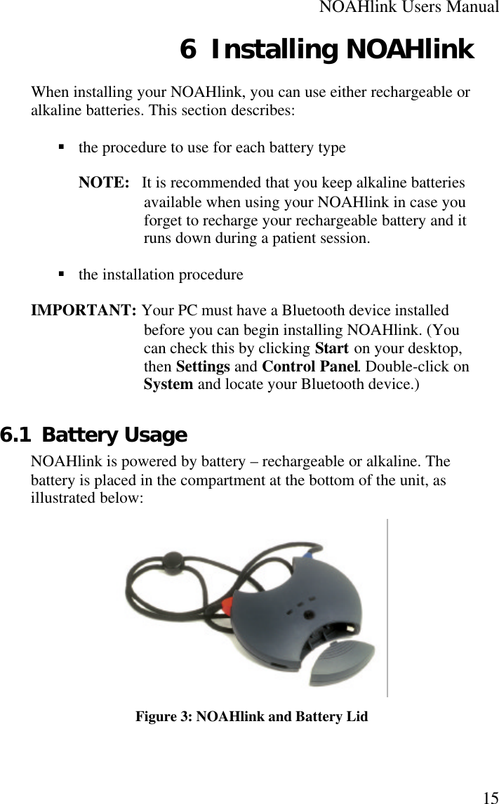 NOAHlink Users Manual156 Installing NOAHlinkWhen installing your NOAHlink, you can use either rechargeable oralkaline batteries. This section describes:§ the procedure to use for each battery typeNOTE:   It is recommended that you keep alkaline batteriesavailable when using your NOAHlink in case youforget to recharge your rechargeable battery and itruns down during a patient session.§ the installation procedureIMPORTANT: Your PC must have a Bluetooth device installedbefore you can begin installing NOAHlink. (Youcan check this by clicking Start on your desktop,then Settings and Control Panel. Double-click onSystem and locate your Bluetooth device.)6.1 Battery UsageNOAHlink is powered by battery – rechargeable or alkaline. Thebattery is placed in the compartment at the bottom of the unit, asillustrated below:Figure 3: NOAHlink and Battery Lid