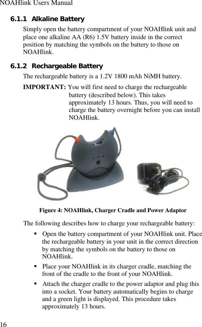 NOAHlink Users Manual166.1.1 Alkaline BatterySimply open the battery compartment of your NOAHlink unit andplace one alkaline AA (R6) 1.5V battery inside in the correctposition by matching the symbols on the battery to those onNOAHlink.6.1.2 Rechargeable BatteryThe rechargeable battery is a 1.2V 1800 mAh NiMH battery.IMPORTANT: You will first need to charge the rechargeablebattery (described below). This takesapproximately 13 hours. Thus, you will need tocharge the battery overnight before you can installNOAHlink.Figure 4: NOAHlink, Charger Cradle and Power AdaptorThe following describes how to charge your rechargeable battery:§ Open the battery compartment of your NOAHlink unit. Placethe rechargeable battery in your unit in the correct directionby matching the symbols on the battery to those onNOAHlink.§ Place your NOAHlink in its charger cradle, matching thefront of the cradle to the front of your NOAHlink.§ Attach the charger cradle to the power adaptor and plug thisinto a socket. Your battery automatically begins to chargeand a green light is displayed. This procedure takesapproximately 13 hours.