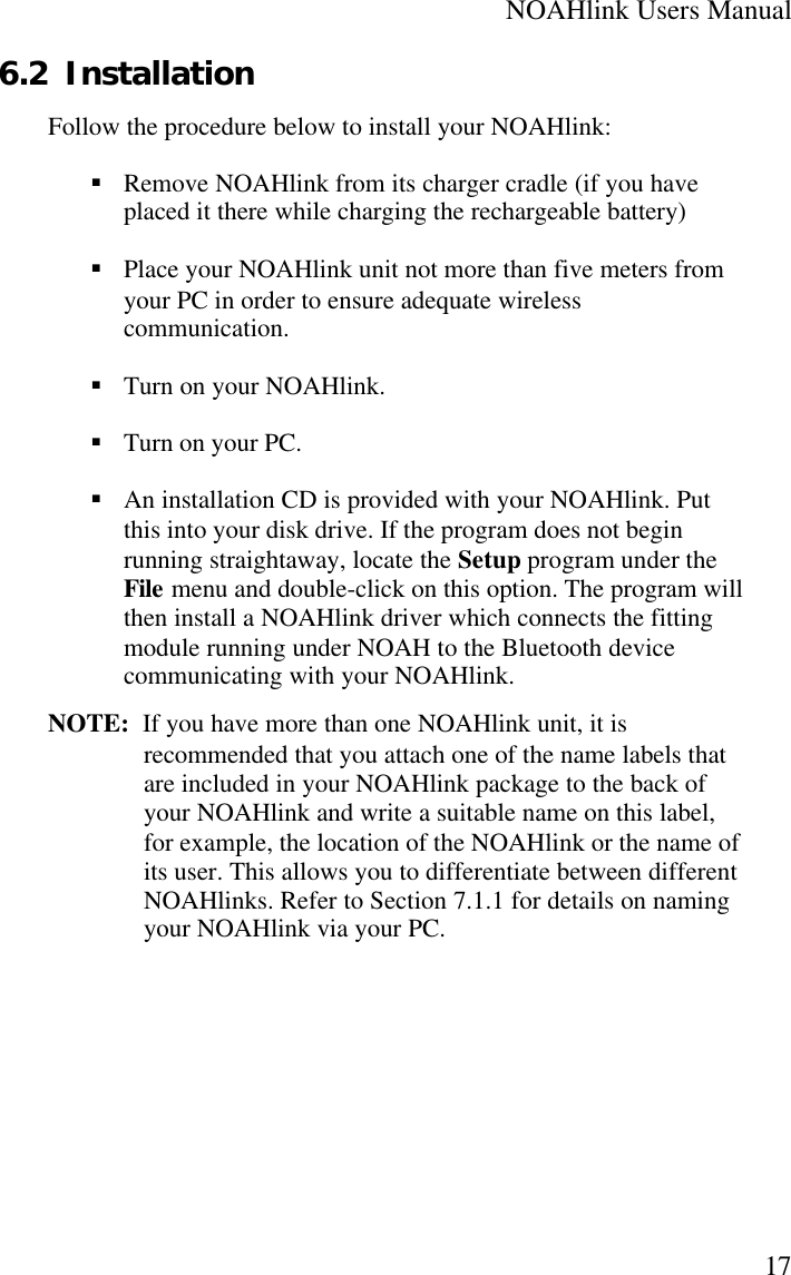 NOAHlink Users Manual176.2 InstallationFollow the procedure below to install your NOAHlink:§ Remove NOAHlink from its charger cradle (if you haveplaced it there while charging the rechargeable battery)§ Place your NOAHlink unit not more than five meters fromyour PC in order to ensure adequate wirelesscommunication.§ Turn on your NOAHlink.§ Turn on your PC.§ An installation CD is provided with your NOAHlink. Putthis into your disk drive. If the program does not beginrunning straightaway, locate the Setup program under theFile menu and double-click on this option. The program willthen install a NOAHlink driver which connects the fittingmodule running under NOAH to the Bluetooth devicecommunicating with your NOAHlink.NOTE:  If you have more than one NOAHlink unit, it isrecommended that you attach one of the name labels thatare included in your NOAHlink package to the back ofyour NOAHlink and write a suitable name on this label,for example, the location of the NOAHlink or the name ofits user. This allows you to differentiate between differentNOAHlinks. Refer to Section 7.1.1 for details on namingyour NOAHlink via your PC.