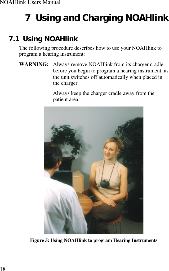 NOAHlink Users Manual187 Using and Charging NOAHlink7.1 Using NOAHlinkThe following procedure describes how to use your NOAHlink toprogram a hearing instrument:WARNING:   Always remove NOAHlink from its charger cradlebefore you begin to program a hearing instrument, asthe unit switches off automatically when placed inthe charger.Always keep the charger cradle away from thepatient area.Figure 5: Using NOAHlink to program Hearing Instruments