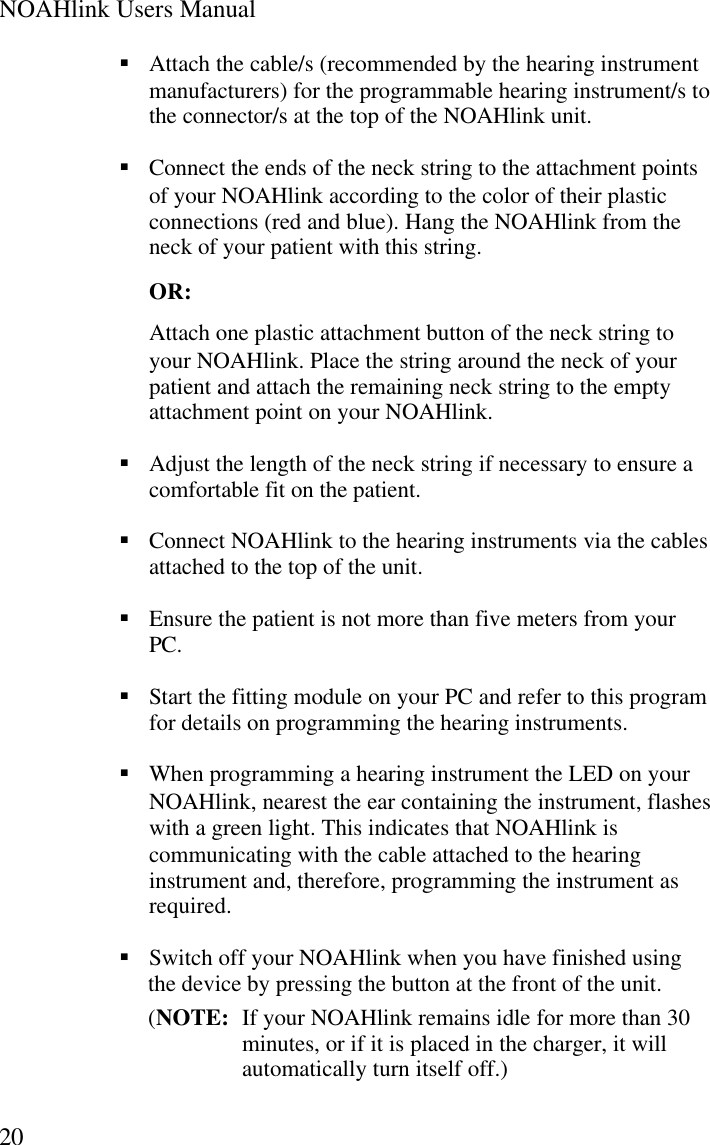 NOAHlink Users Manual20§ Attach the cable/s (recommended by the hearing instrumentmanufacturers) for the programmable hearing instrument/s tothe connector/s at the top of the NOAHlink unit.§ Connect the ends of the neck string to the attachment pointsof your NOAHlink according to the color of their plasticconnections (red and blue). Hang the NOAHlink from theneck of your patient with this string.OR:Attach one plastic attachment button of the neck string toyour NOAHlink. Place the string around the neck of yourpatient and attach the remaining neck string to the emptyattachment point on your NOAHlink.§ Adjust the length of the neck string if necessary to ensure acomfortable fit on the patient.§ Connect NOAHlink to the hearing instruments via the cablesattached to the top of the unit.§ Ensure the patient is not more than five meters from yourPC.§ Start the fitting module on your PC and refer to this programfor details on programming the hearing instruments.§ When programming a hearing instrument the LED on yourNOAHlink, nearest the ear containing the instrument, flasheswith a green light. This indicates that NOAHlink iscommunicating with the cable attached to the hearinginstrument and, therefore, programming the instrument asrequired.§ Switch off your NOAHlink when you have finished usingthe device by pressing the button at the front of the unit.(NOTE:  If your NOAHlink remains idle for more than 30minutes, or if it is placed in the charger, it willautomatically turn itself off.)