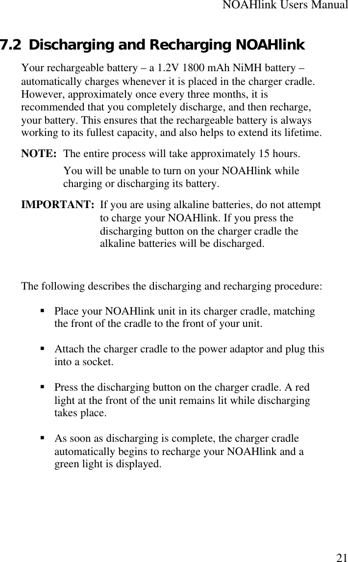 NOAHlink Users Manual217.2 Discharging and Recharging NOAHlinkYour rechargeable battery – a 1.2V 1800 mAh NiMH battery –automatically charges whenever it is placed in the charger cradle.However, approximately once every three months, it isrecommended that you completely discharge, and then recharge,your battery. This ensures that the rechargeable battery is alwaysworking to its fullest capacity, and also helps to extend its lifetime.NOTE:  The entire process will take approximately 15 hours.You will be unable to turn on your NOAHlink whilecharging or discharging its battery.IMPORTANT: If you are using alkaline batteries, do not attemptto charge your NOAHlink. If you press thedischarging button on the charger cradle thealkaline batteries will be discharged.The following describes the discharging and recharging procedure:§ Place your NOAHlink unit in its charger cradle, matchingthe front of the cradle to the front of your unit.§ Attach the charger cradle to the power adaptor and plug thisinto a socket.§ Press the discharging button on the charger cradle. A redlight at the front of the unit remains lit while dischargingtakes place.§ As soon as discharging is complete, the charger cradleautomatically begins to recharge your NOAHlink and agreen light is displayed.