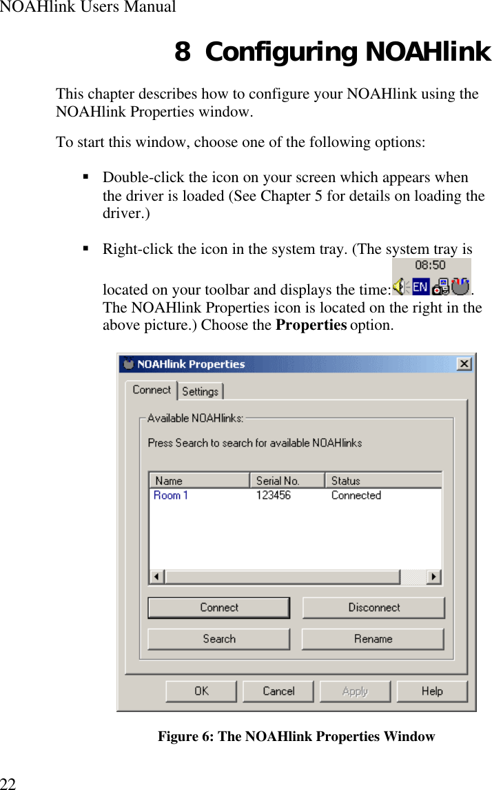 NOAHlink Users Manual228 Configuring NOAHlinkThis chapter describes how to configure your NOAHlink using theNOAHlink Properties window.To start this window, choose one of the following options:§ Double-click the icon on your screen which appears whenthe driver is loaded (See Chapter 5 for details on loading thedriver.)§ Right-click the icon in the system tray. (The system tray islocated on your toolbar and displays the time:.The NOAHlink Properties icon is located on the right in theabove picture.) Choose the Properties option.Figure 6: The NOAHlink Properties Window