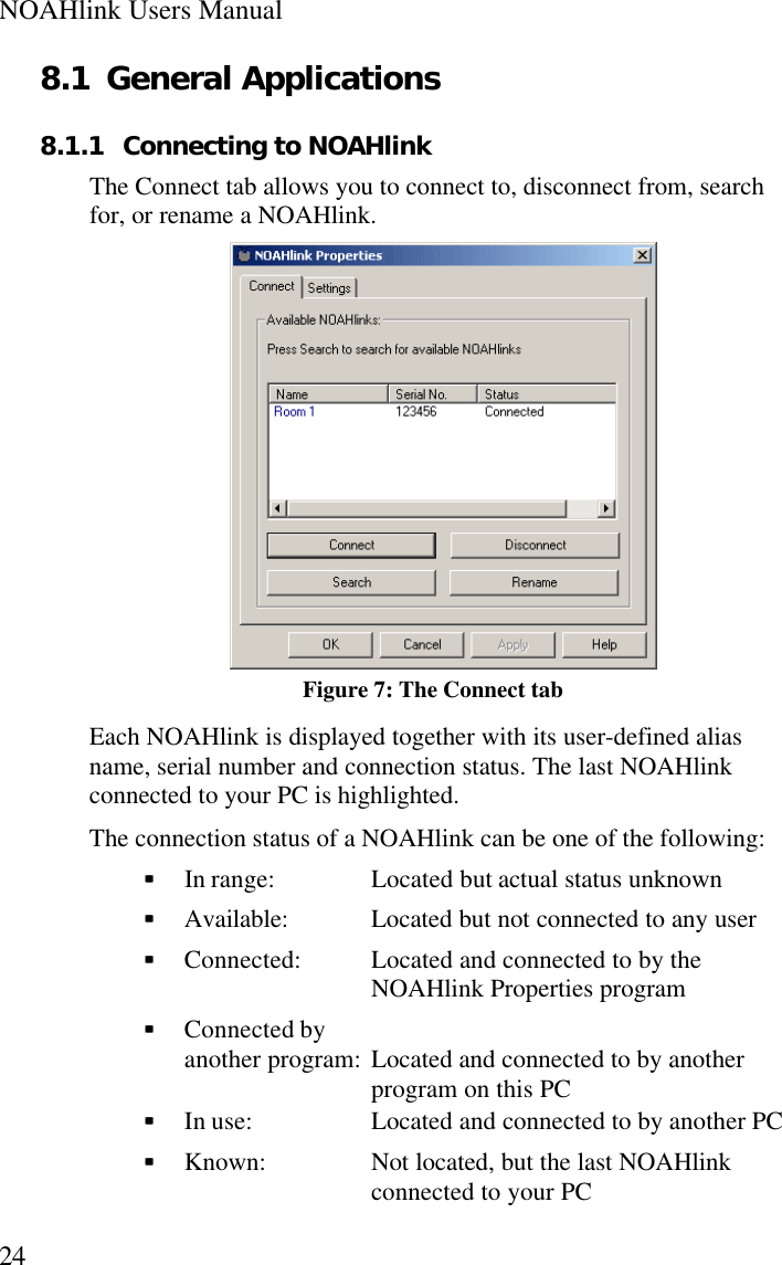 NOAHlink Users Manual248.1 General Applications8.1.1 Connecting to NOAHlinkThe Connect tab allows you to connect to, disconnect from, searchfor, or rename a NOAHlink.Figure 7: The Connect tabEach NOAHlink is displayed together with its user-defined aliasname, serial number and connection status. The last NOAHlinkconnected to your PC is highlighted.The connection status of a NOAHlink can be one of the following:§§  In range: Located but actual status unknown§§  Available: Located but not connected to any user§§  Connected: Located and connected to by theNOAHlink Properties program§§  Connected byanother program: Located and connected to by anotherprogram on this PC§§  In use:  Located and connected to by another PC§§  Known:  Not located, but the last NOAHlinkconnected to your PC