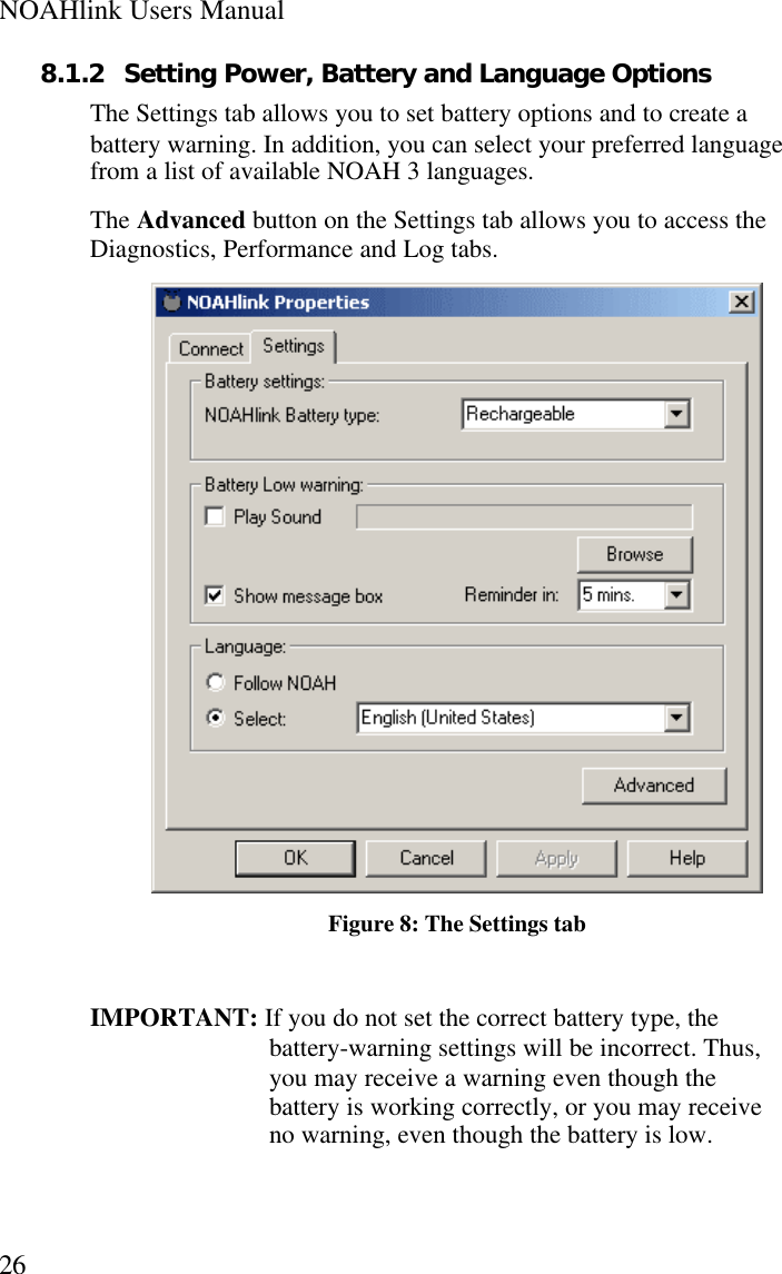 NOAHlink Users Manual268.1.2 Setting Power, Battery and Language OptionsThe Settings tab allows you to set battery options and to create abattery warning. In addition, you can select your preferred languagefrom a list of available NOAH 3 languages.The Advanced button on the Settings tab allows you to access theDiagnostics, Performance and Log tabs.Figure 8: The Settings tabIMPORTANT: If you do not set the correct battery type, thebattery-warning settings will be incorrect. Thus,you may receive a warning even though thebattery is working correctly, or you may receiveno warning, even though the battery is low.