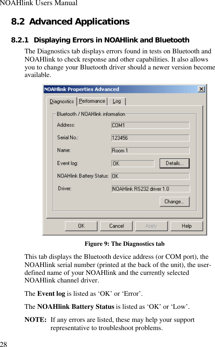 NOAHlink Users Manual288.2 Advanced Applications8.2.1 Displaying Errors in NOAHlink and BluetoothThe Diagnostics tab displays errors found in tests on Bluetooth andNOAHlink to check response and other capabilities. It also allowsyou to change your Bluetooth driver should a newer version becomeavailable.Figure 9: The Diagnostics tabThis tab displays the Bluetooth device address (or COM port), theNOAHlink serial number (printed at the back of the unit), the user-defined name of your NOAHlink and the currently selectedNOAHlink channel driver.The Event log is listed as ‘OK’ or ‘Error’.The NOAHlink Battery Status is listed as ‘OK’ or ‘Low’.NOTE:  If any errors are listed, these may help your supportrepresentative to troubleshoot problems.