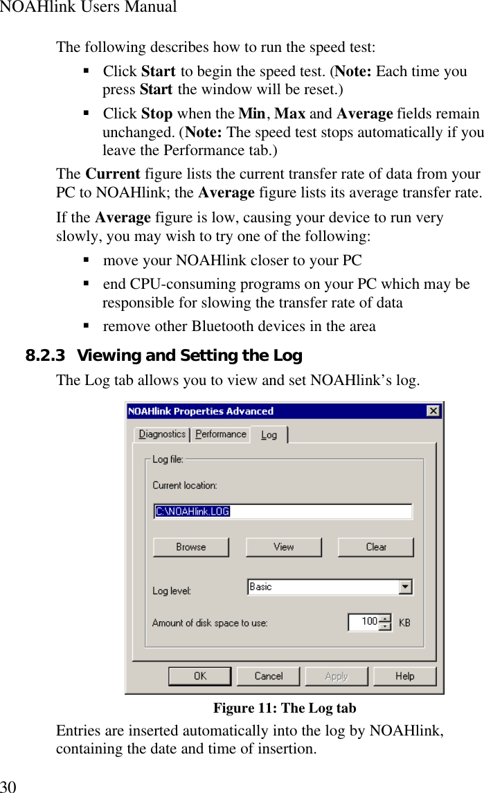 NOAHlink Users Manual30The following describes how to run the speed test:§ Click Start to begin the speed test. (Note: Each time youpress Start the window will be reset.)§ Click Stop when the Min, Max and Average fields remainunchanged. (Note: The speed test stops automatically if youleave the Performance tab.)The Current figure lists the current transfer rate of data from yourPC to NOAHlink; the Average figure lists its average transfer rate.If the Average figure is low, causing your device to run veryslowly, you may wish to try one of the following:§ move your NOAHlink closer to your PC§ end CPU-consuming programs on your PC which may beresponsible for slowing the transfer rate of data§ remove other Bluetooth devices in the area8.2.3 Viewing and Setting the LogThe Log tab allows you to view and set NOAHlink’s log.Figure 11: The Log tabEntries are inserted automatically into the log by NOAHlink,containing the date and time of insertion.