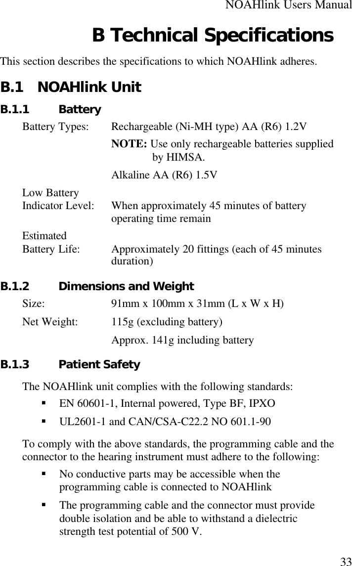 NOAHlink Users Manual33B Technical SpecificationsThis section describes the specifications to which NOAHlink adheres.B.1 NOAHlink UnitB.1.1 BatteryBattery Types: Rechargeable (Ni-MH type) AA (R6) 1.2VNOTE: Use only rechargeable batteries suppliedby HIMSA.Alkaline AA (R6) 1.5VLow BatteryIndicator Level: When approximately 45 minutes of batteryoperating time remainEstimatedBattery Life: Approximately 20 fittings (each of 45 minutesduration)B.1.2 Dimensions and WeightSize: 91mm x 100mm x 31mm (L x W x H)Net Weight: 115g (excluding battery)Approx. 141g including batteryB.1.3 Patient SafetyThe NOAHlink unit complies with the following standards:§ EN 60601-1, Internal powered, Type BF, IPXO§ UL2601-1 and CAN/CSA-C22.2 NO 601.1-90To comply with the above standards, the programming cable and theconnector to the hearing instrument must adhere to the following:§ No conductive parts may be accessible when theprogramming cable is connected to NOAHlink§ The programming cable and the connector must providedouble isolation and be able to withstand a dielectricstrength test potential of 500 V.