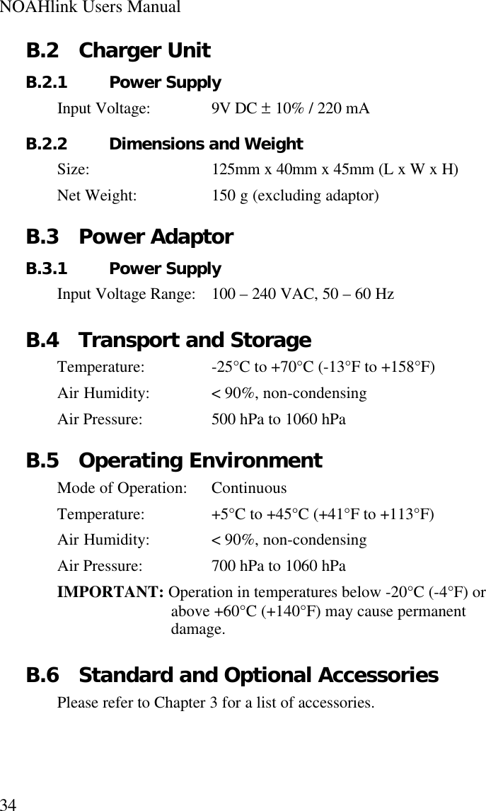 NOAHlink Users Manual34B.2 Charger UnitB.2.1 Power SupplyInput Voltage: 9V DC ± 10% / 220 mAB.2.2 Dimensions and WeightSize: 125mm x 40mm x 45mm (L x W x H)Net Weight: 150 g (excluding adaptor)B.3 Power AdaptorB.3.1 Power SupplyInput Voltage Range: 100 – 240 VAC, 50 – 60 HzB.4 Transport and StorageTemperature: -25°C to +70°C (-13°F to +158°F)Air Humidity: &lt; 90%, non-condensingAir Pressure: 500 hPa to 1060 hPaB.5 Operating EnvironmentMode of Operation: ContinuousTemperature: +5°C to +45°C (+41°F to +113°F)Air Humidity: &lt; 90%, non-condensingAir Pressure: 700 hPa to 1060 hPaIMPORTANT: Operation in temperatures below -20°C (-4°F) orabove +60°C (+140°F) may cause permanentdamage.B.6 Standard and Optional AccessoriesPlease refer to Chapter 3 for a list of accessories.