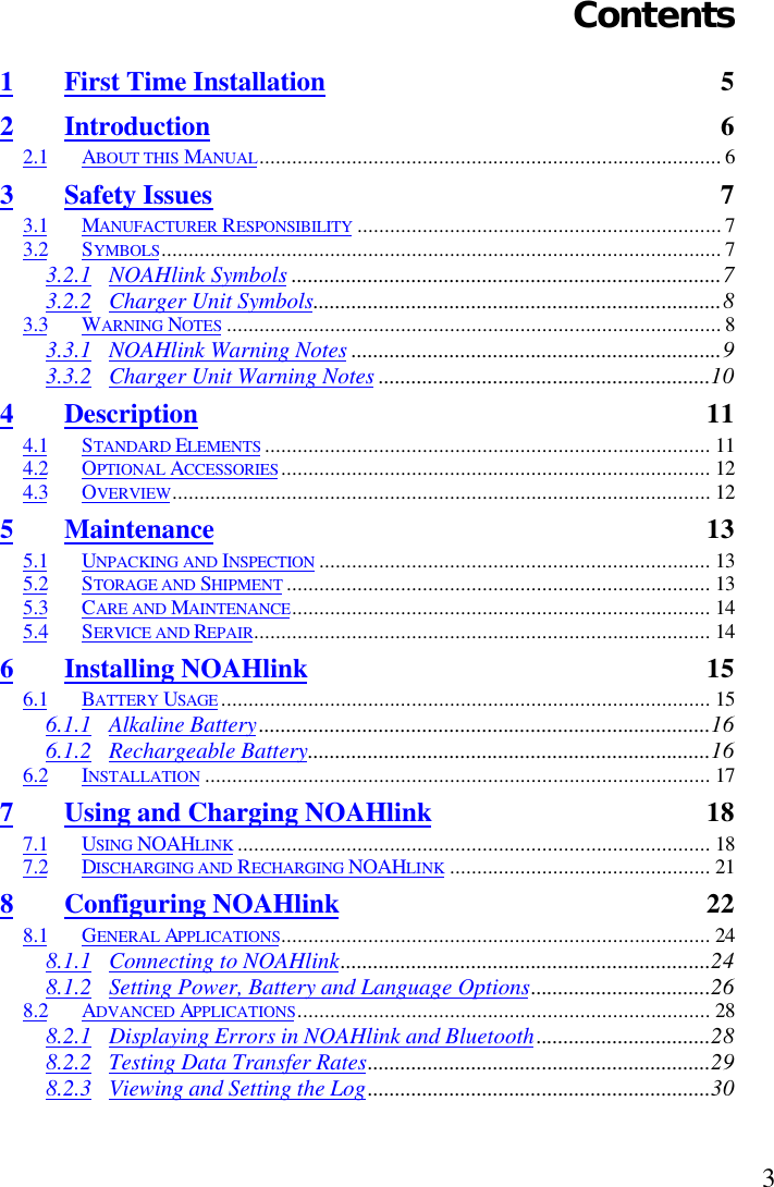 3Contents1First Time Installation 52Introduction 62.1 ABOUT THIS MANUAL..................................................................................... 63Safety Issues 73.1 MANUFACTURER RESPONSIBILITY ................................................................... 73.2 SYMBOLS....................................................................................................... 73.2.1 NOAHlink Symbols ...............................................................................73.2.2 Charger Unit Symbols...........................................................................83.3 WARNING NOTES ........................................................................................... 83.3.1 NOAHlink Warning Notes ....................................................................93.3.2 Charger Unit Warning Notes .............................................................104Description 114.1 STANDARD ELEMENTS .................................................................................. 114.2 OPTIONAL ACCESSORIES............................................................................... 124.3 OVERVIEW................................................................................................... 125Maintenance 135.1 UNPACKING AND INSPECTION ........................................................................ 135.2 STORAGE AND SHIPMENT .............................................................................. 135.3 CARE AND MAINTENANCE............................................................................. 145.4 SERVICE AND REPAIR.................................................................................... 146Installing NOAHlink 156.1 BATTERY USAGE .......................................................................................... 156.1.1 Alkaline Battery...................................................................................166.1.2 Rechargeable Battery..........................................................................166.2 INSTALLATION ............................................................................................. 177Using and Charging NOAHlink 187.1 USING NOAHLINK ....................................................................................... 187.2 DISCHARGING AND RECHARGING NOAHLINK ................................................ 218Configuring NOAHlink 228.1 GENERAL APPLICATIONS............................................................................... 248.1.1 Connecting to NOAHlink....................................................................248.1.2 Setting Power, Battery and Language Options.................................268.2 ADVANCED APPLICATIONS............................................................................ 288.2.1 Displaying Errors in NOAHlink and Bluetooth................................288.2.2 Testing Data Transfer Rates...............................................................298.2.3 Viewing and Setting the Log...............................................................30